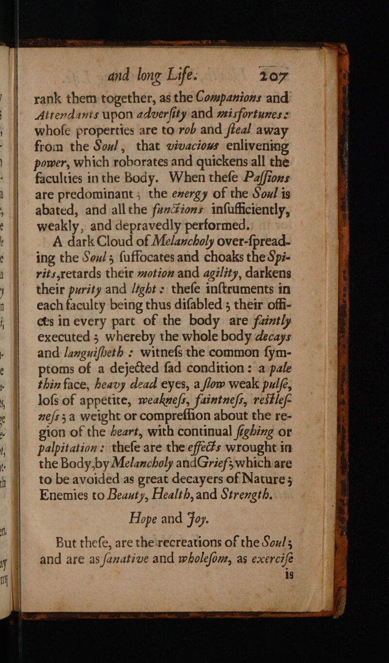 TOs sp IE es aE on and long Life: 2107 rank them together, as the Companions and Attendants upon adverfity and misfortunes : ; whofe properties are to rob and fieal away from the Soul, that vivaciows enlivening power, which roborates and quickens all the faculties inthe Body. When thefe Paffions are predominant ; the exergy of the Soul is abated, and allthe fz#dzons infufficiently, weakly, and depravedly performed. A dark Cloud of Melancholy over-fpread- ing the Souls fuffocates and choaks the Spi- rits,retards their ~otion and agility, darkens their purity and /ight: thefe inftruments in each faculty being thus difabled 5 their offi- cts in every part. of the body are faintly | executed; whereby the whole body decays . | and Janguifheth : witnefs the common fym- 7 ptoms of a dejected fad condition: a pale ‘| thin face, heavy dead eyes, a flow weak pulfe, | lofsof appetite, weakne/s, faintnefs, reitlef- 2D ww” &lt;&lt;? SS NS —_ &lt;&gt; ee — | ° : | nefs 3a weight or compreflion about the re- » | gion of the Seart, with continual fighing or 1 | palpitation: thefe are the effecfs wrought in » || the Body, by Melancholy andGrief;,which are h | to be avoided as great decayers of Nature; Enemies to Beanty, Health, and Strength, Hope and Foy. But thefe, are the:xrecreations of the Sou!; y | and are as fanative and wholefow, as exercifé ig