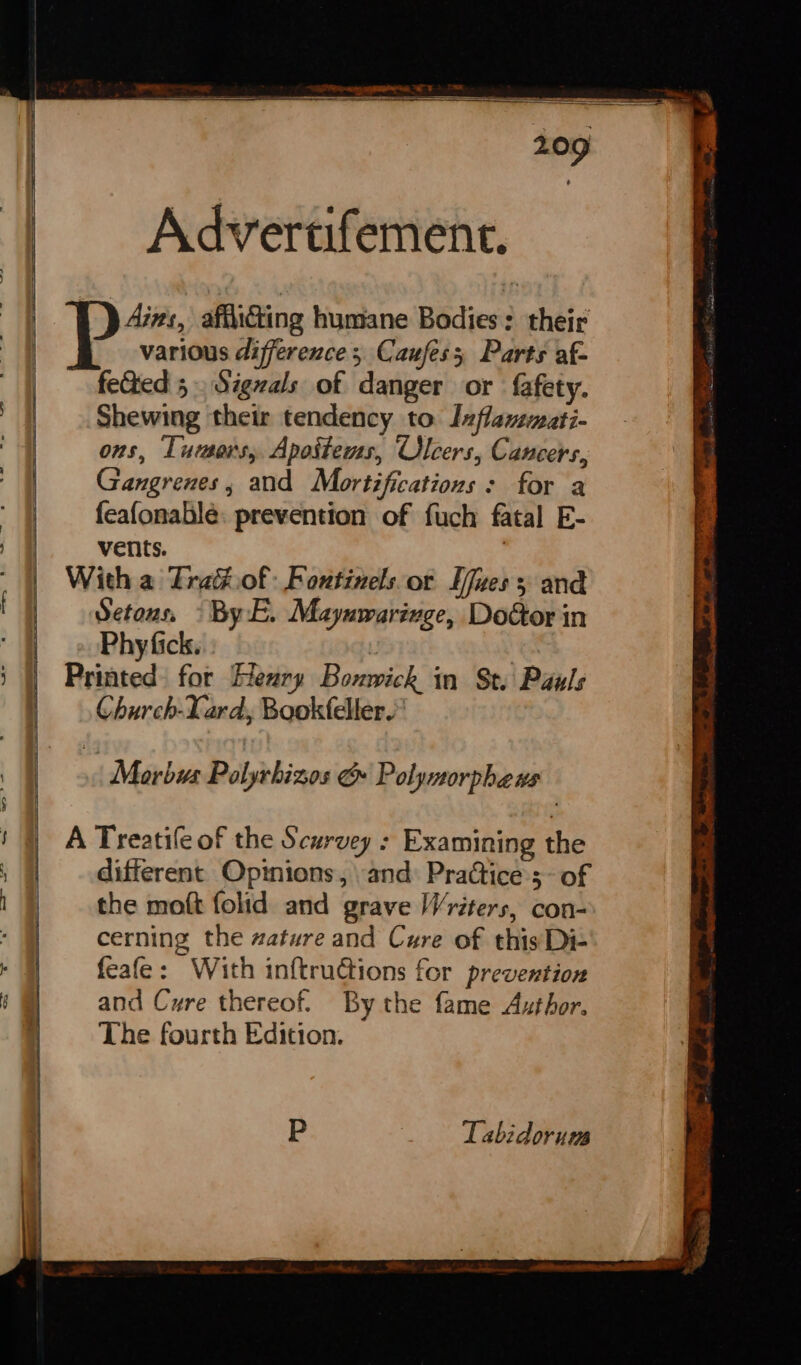 = —— er ee a eae eens Advertifement. Ains, afiicing humane Bodies: their various difference ; Caufess Parts af- feGied 5 Signals of danger or fafety. Shewing their tendency to Ixflammati- ons, Tuusers, Apoitems, Ulcers, Cancers, Gangrenes , and Mortifications : for a feafonable: prevention of fuch fatal E- vents. , With a Trak.of: Fontinelsor Ufues and Setous, » By:E. Maynwarivge, Doctor in Phy fick. | Printed for Heury Bonwick in St. Pauls Church-Lard, Bookfeller.” . Morbus Polyrbizos &amp; Polynorpheus Tabidorum