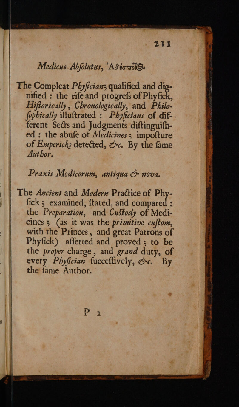 | Medicus. Abfolutus, “Adéecml@. nified ; the rife and progrefs of Phyfick, Hiiftorically , Chronologically, and Philo- fophically iMluftrated : Phyficians of dif- ferent Sects and Judgments diftinguifh- ed ; the abufe ot Medicines ; impofture of Empericks detected, &amp;c. By the fame Author. Praxis Medicorum, antiqua G nova. fick 5 examined, ftated, and compared : the Preparation, and Custody of Medi- cines 3 (as it was the primitive cuftom, with the Princes, and great Patrons of Phyfick) aflerted and proved; to be the proper charge, and grazd duty, of every Phyfician fucceflively, Ge. By the fame Author.