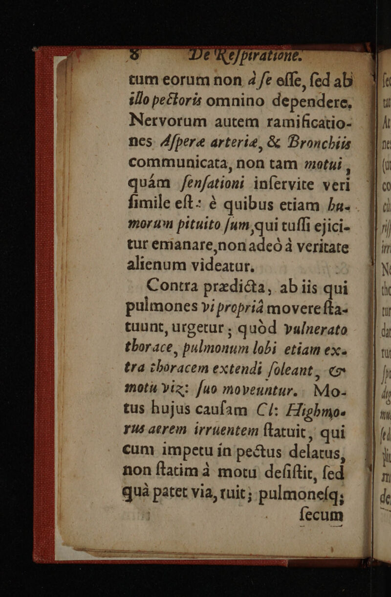 e tfetataternit : REI — De ReJptratiene. tum eorum non 4 /e effe, fed ab illo pectoris omnino dependere, MNervorum autem ramificatio- nes /ffpere arterie, &amp; Broncbiis communicata, non tam etui , quám /enfationi iníervite veri fimile eft: à quibus etiam 5a- morum pituito [um qui tuffi ejici- tur emanare,non adeó à veritate alienum videatur, | Contra predicta, ab iis qui pulmones vi propria movere fta- tuunt, urgetur ; quód vulnerato tborace, pulmonum lobi etiam ex. tra cbóracem extendi /oleant , «» motu viz: [uo moveuntur.: Mo- tus hujus caufam Cí: Higbmo. yus aerem irruentem ftatuit, qui cum impetu ín pe&amp;us delatus, non flatim à moti. defiftir, fed quà patet via, ruit; pulmone(q; fecum LOCI CECS CE SIZIIILELSIEI SEIS SREIETCTGETICTCTLERCI SQUE DÜTIEAGA [ET CETTE ES SENELOTI UTOR SESTERCE EFE EPIIT?