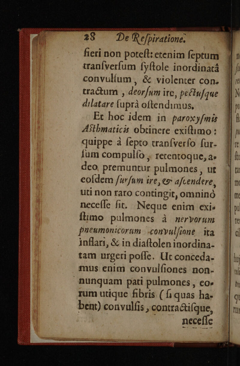 Sans: — De Refirat - fieri non potefl: etenim feptum tranfverfum fyítole inordinatá convulíum , &amp; violenter con. tractum , deor/um ite, peclufque dilatare fuprà oftendimus, Et hoc idem in paroxyfmis Aslbmaticis obtinere exiftimo : quippe à fepto tranfverfo fur- ium compulfo ;. rerentoque, a deo, premuntur pulmones , ut eoídem /urfum ire, «m afcendere, uti non raro contingit, omninó nece(le fit. Neque enim exis fimo pulmones à mervorum pueumonicorum |.conyulfione | ita inflart, &amp; in diaftolen inordina- tam urgeri pofle. Ut conceda- mus enim convulfiones non- nunquam pati pulmones , co» rum utique fibris ( fj quas ha- bent) convulfis , contra&amp;tifque, | |. neefíc —— TS  xqusrüspumcmUUS XIDIRGE SQUCRTNLES EDS HIRIGEISTTEE IUDUENCHLIIS