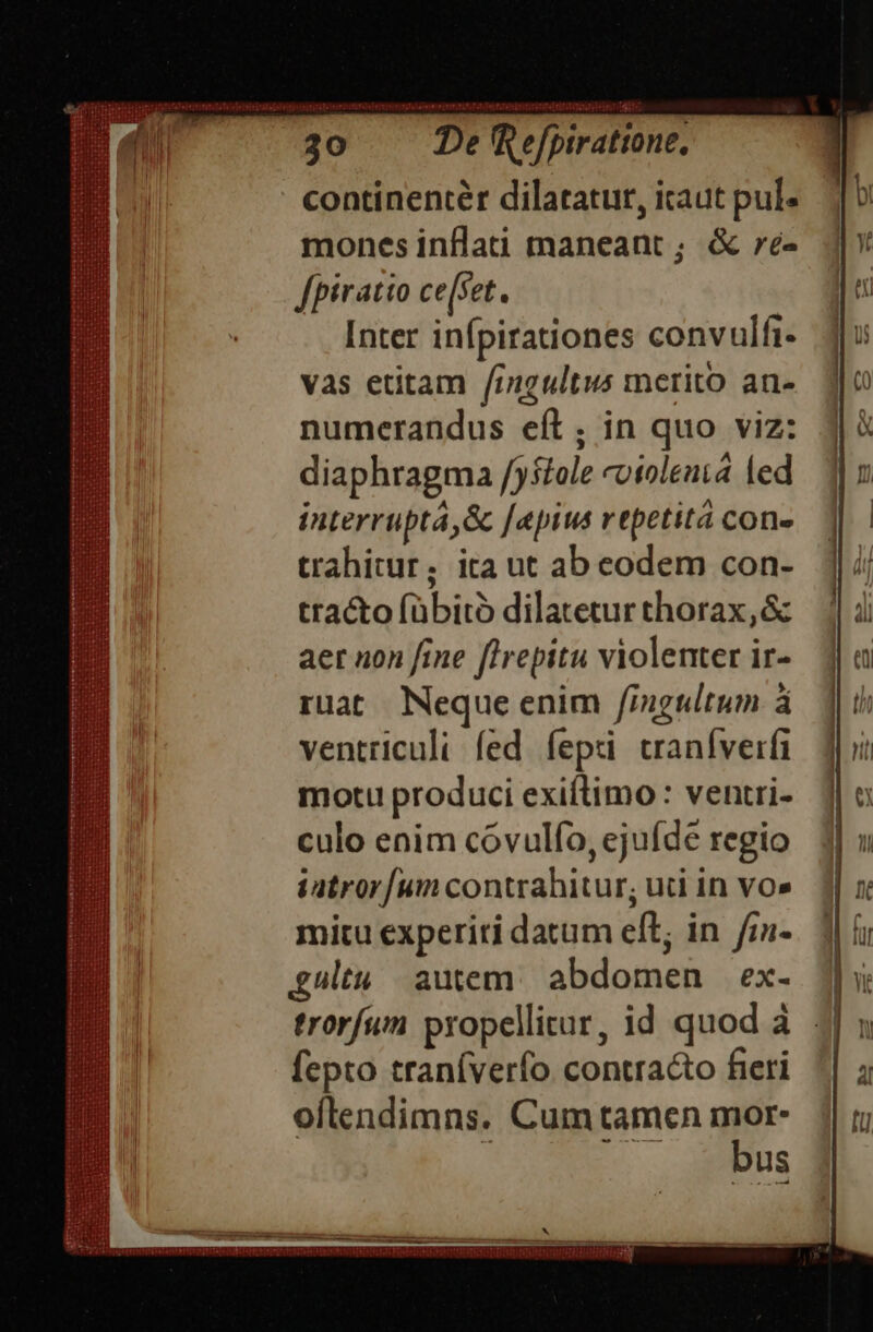 rites toute bein '[ptratione, continenter dilatatur, icaut pul. mones inflati maneant ; &amp; ré- fpiratto ce(set. Inter infpirationes convulfi- vas etitam fingultus merito an- numerandus eít; in quo viz: diaphragma /)stole «otolenta led interruptá,&amp; [epius repetit con- trahitur; ita ut ab eodem con- tra&amp;o fübitó dilatetur thorax,&amp; aer non fine flrepitu violenter ir- ruat Neque enim /fingultum à ventriculi fed fepi traníverfi motu produci exiítimo : ventri- culo enim cóvulfo, ejuíde regio iatror[um contrahitur; uci in vo» mitu experiti datum eft; in /7a- £gultu autem. abdomen ex- fepto traníverfo contracto fieri oflendimns. Cum tamen mor- bus * —Ó—Ó—S—