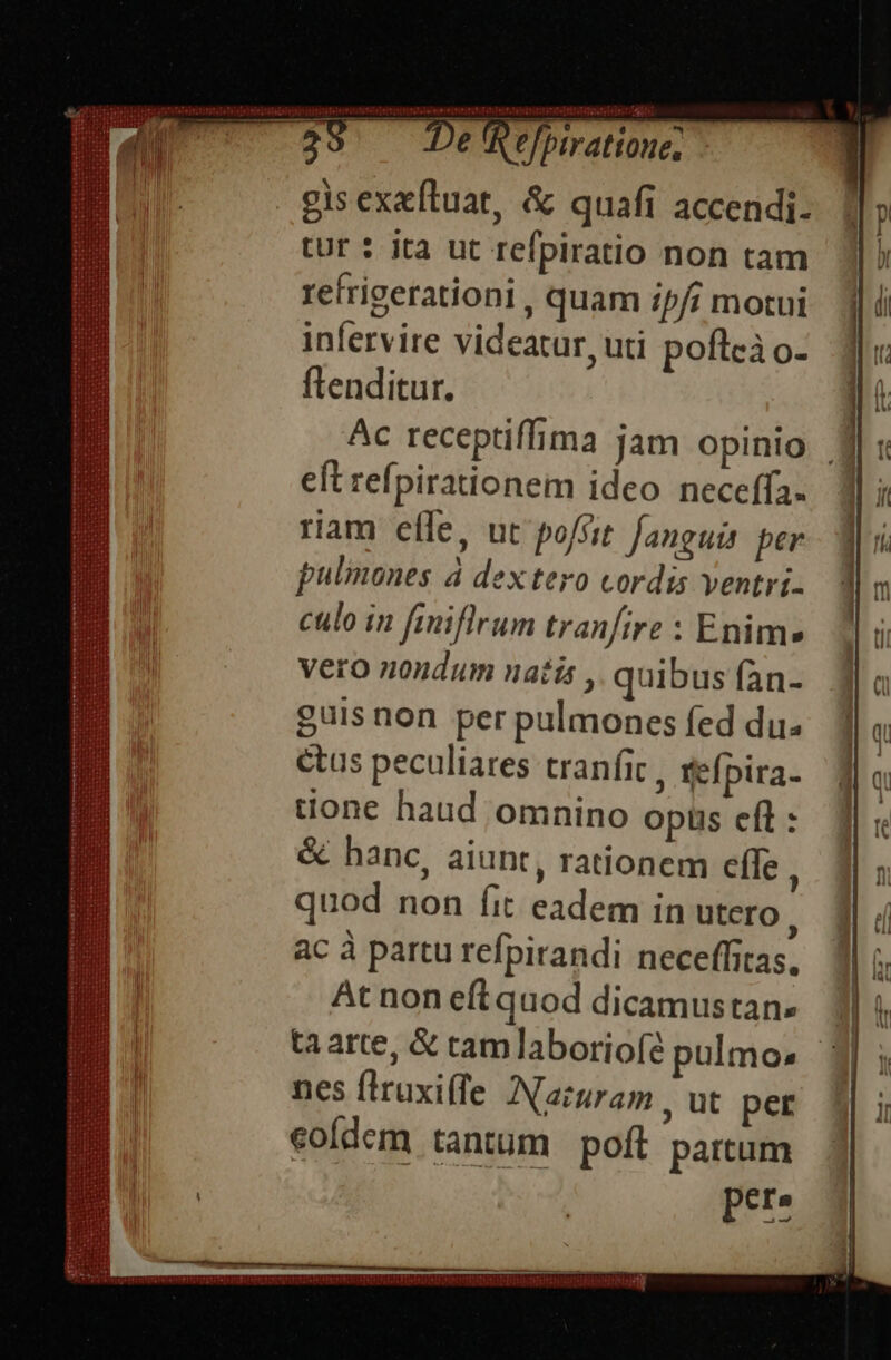 pitinit brote felerritité tel eleim crt on! rei e NEN PU TERPREIRETHPALRURT —Ó—ÀÁ M MMOL AE -; e e ln] 2 piratione, gis exeftuat, &amp; quafi accendi. tur : ita ut refpiratio non tam refrigerationi , quam ip/i motui infervire videatur, uti poflcà o- flenditur. Ac receptiffima jam opinio Jj eft refpirationem ideo neceffa. riam efle, ut poffit. fanguis per pulmones 4 dex tero cordis ventri. culo in fmiflrum tranfire : Enim vero nondum natis , quibus fan- guis non per pulmones fed du. etus peculiares tranfic , tefpira- tione haud omnino opüs efl: &amp; hanc, aiunt, rationem efle , quod non fit eadem in utero, ac à partu refpirandi neceffitas, At non eft quod dicamustan. ta arte, &amp; tamlaboriofé pulmo: | nes flruxiffe Nacuram , ut per eoídem tantum poft partum pere mammememms mnm EESTI CHIC IO CEIDCSIULICEAETVILSUICS CIC ULOOUIIS UECTIC CHI TETOTTHREERERTEETIT mmm.