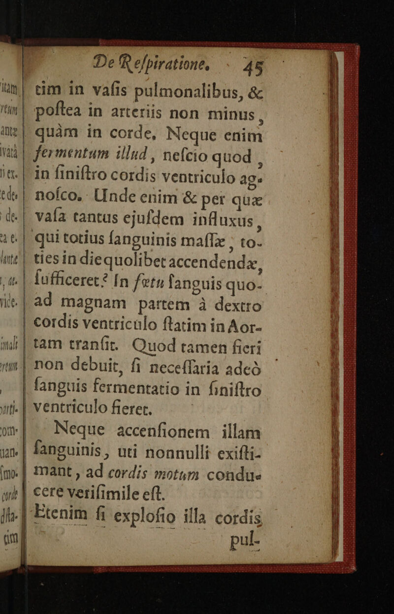i| tim in vafis pulmonalibus, &amp; t| poftea in arteriis non minus , üe| quàm in corde, Neque enim vid | fermentum illud , nefcio quod , i«. |-in finiftro cordis ventriculo ag. tt» | nofco.. LInde enim &amp; per quz de | vafa tantus ejufdem influxus, 1t. | quitotius fanguinis maflz ; to. ^ | tiesin diequolibetaccendendx, t. | fufficeret? In fetu languis quo- i.| ad magnam partem à dextro | cordis ventriculo ftatim in Aor- nl| tam tran(it. Quod ramen fieri t: non debuit, fi neceffaria adeó . | fanguis fermentatio in finifltro ut-| ventriculo fieret. ww] - Neque accenfionem illam -€- fanguinis, uti nonnulli exifli- im.| mant , ad cordis motum condue cere verifimile eft. | Etenim fi explofio illa cordis