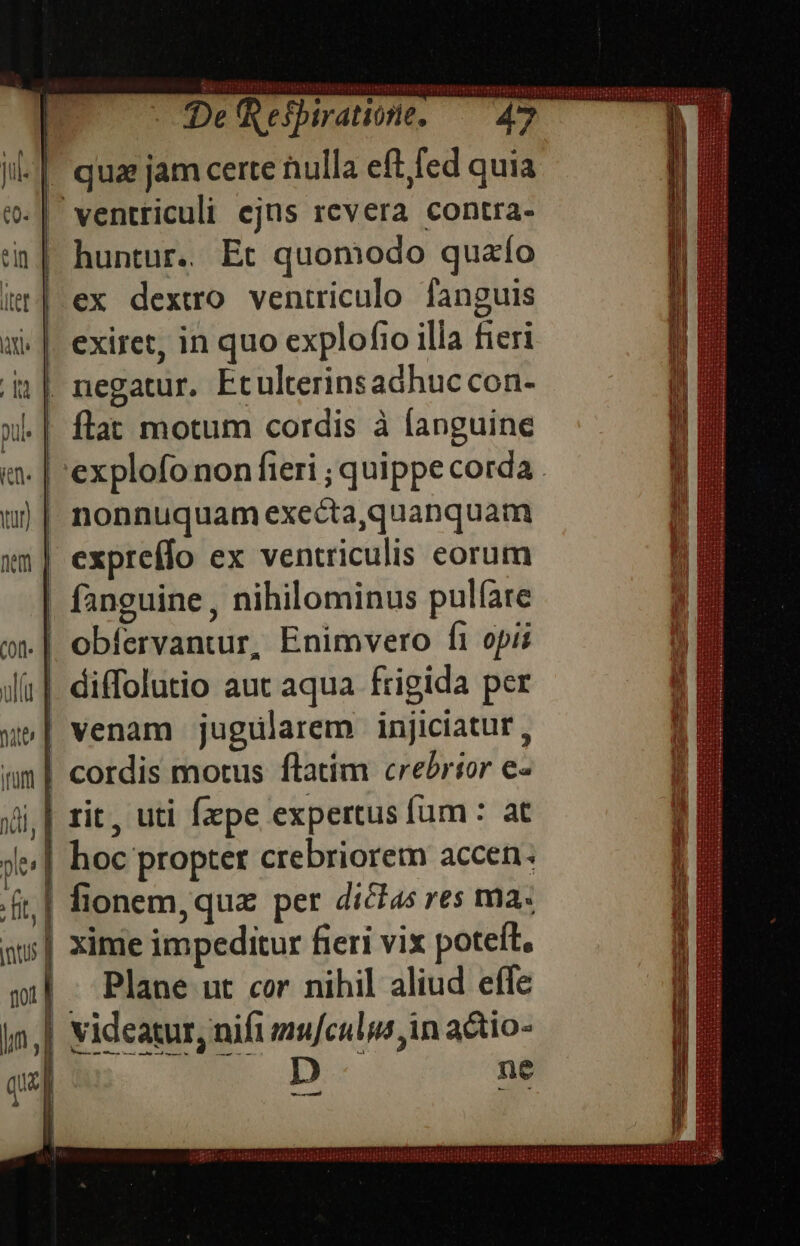 | qua jam certe nulla eft fed quia (| ventriculi ejus revera contra- | huntur.. Et quomodo quao ex dextero ventriculo fanguis exiret, in quo explofio illa fieri ||. negatur. Etulterinsadhuc con- flat motum cordis à languine explofo non fieri ; quippe corda . | nonnuquam execta,quanquam | expreflo ex ventriculis eorum fanguine , nihilominus pulfare .| obfervantur, Enimvero f1 opi | venam jugülarem injiciatur, | cordis motus flatim crebrior e- | | zit, uti fzpe expertus fum : at | hoc propter crebriorem accen. | xime impeditur fieri vix poteft. Plane ut cor nihil aliud effe - a ap n9