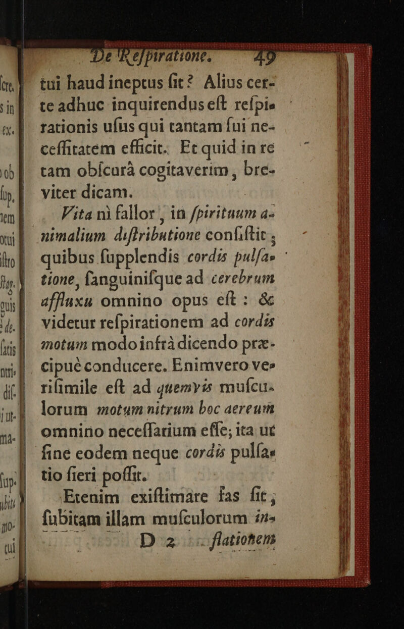 t. ] [em ^—— Ds De 'hefpiration, 70 tui haud ineptus fit? Alius cer- te adhuc inquirendus eft refpie rationis ufus qui tantam fui ne- ceffitatem efficit: Ecquid in re tam obícurà cogitaverim, bre- viter dicam. : Vita ni fallor , in fpirituum a- nimalium. diflributione confiftic , tione, fanguini(que ad cerebrum affluxu omnino opus eft : &amp; videtur refpirationem ad cordis motum modoinfrà dicendo pra- cipué conducere. Enimvero ve» rifimile eft ad quemvis mufcu- lorum motum nitrum boc aereum omniro neceífarium effe; ita uc fine eodem neque cordis pulíae tio fieri poffit. Etenim exiflimare fas fit; fübitam illam mufículorum :z» co 00 D az os flatiotem