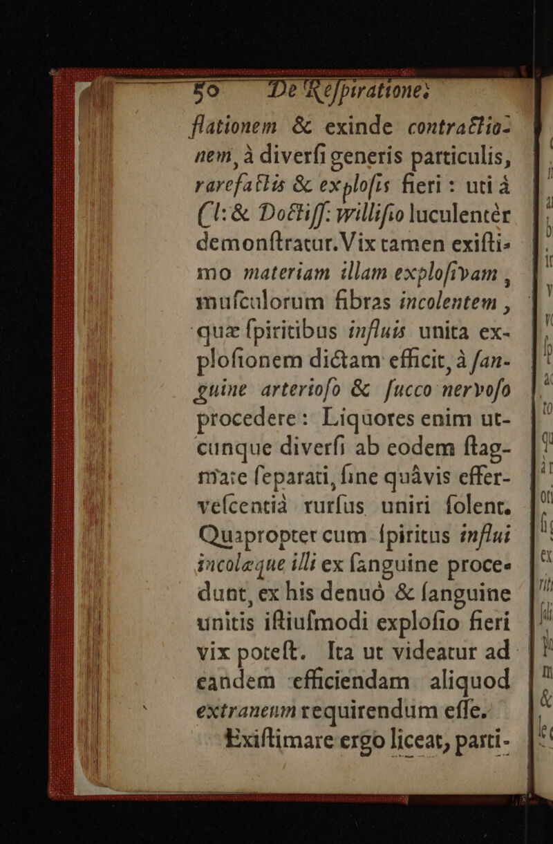 reeitsount teinte nputeie ier De Re birattone; flationem &amp; exinde contratlio- nem, à diverfi generis particulis, rarefatlis &amp; explofis fieri : uti à (1: &amp; Do£Hff: willifio luculentér demonftratur. Vix tamen exili: mo materiam illam explofivam , mufcalorum fibras incolentem , quz fpiritibus influis unita ex- ploftonem dictam effecit, à fan- guine arteriofo &amp; fucco nervofo procedere: Liquores enim ut- cunque diverfi ab eodem flag- rare feparati, fine quàvis effer- veícentià. vurfus uniri folent. Quapropter cum fpiritus znf/ui incolzque illi ex fanguine proces dunt, ex his denuó &amp; (anguine unitis i&amp;iufmodi explofio fieri eandem -efficiendam | aliquod extraneum requirendum effe. Exiftimare ergo liceat, parti-