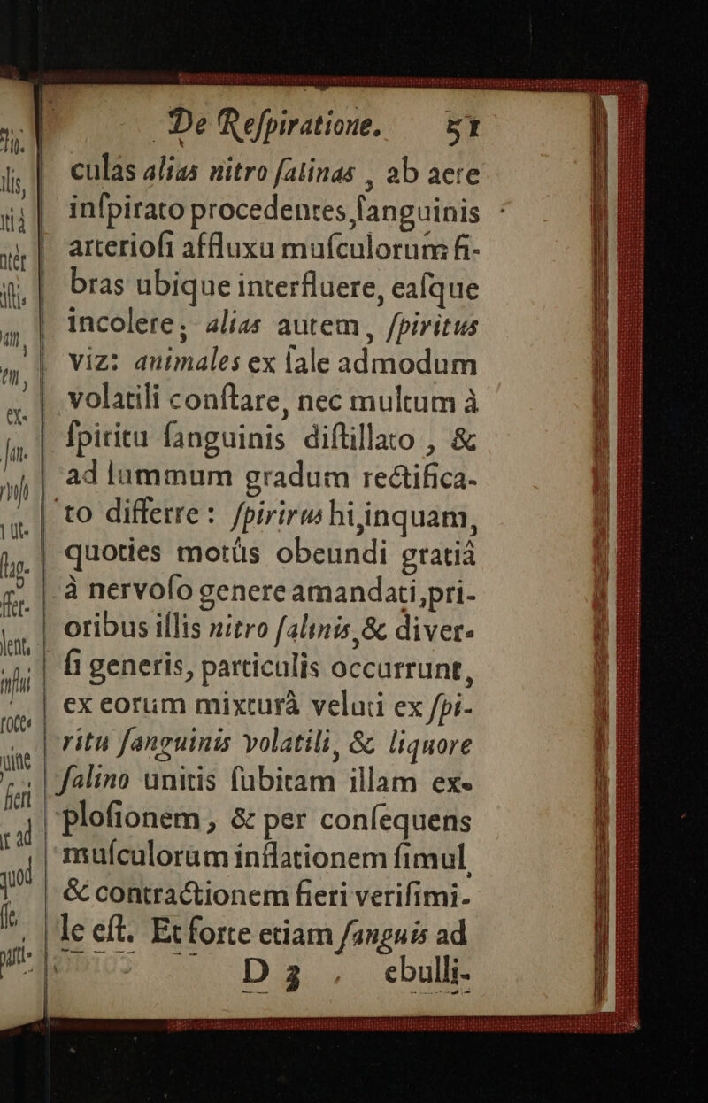 ERI RTIIUUAMNI HD SYIOM TNT VIUHIUHTHRUBSRHBHRUTCHUNERERE : 9 e j ien DeRefpiratione, — uy : X culas alias uitro falinas , ab aere infpirato procedentes fanguinis : arteriofi affluxa mufculorum fi- bras ubique interfluere, eafque incolere; alias autem , fpiritus viz: auimales ex lale admodum volatili conftare, nec multum à [fpiritu fanguinis diftillato , &amp; ad lummum gradum rectifica- | to differre: fpiriru hijinquam, quoties motüs obeundi gratiá |. à nervofo genere amandati,pri- | otibus illis nitro falinis,&amp; diver. | fi generis, particulis occurrunt, | ex eorum mixturà veluii ex fpi- ritu fanguinis volatili, &amp; liquore | falino unitis fubitam illam ex- |'plofionem, &amp; per coníequens muículorüm ínilationem fimul, | &amp; contractionem fieri verifimi- le eft. Et forte etiam fanguis ad i8 z- n2. eu . Jl inni.