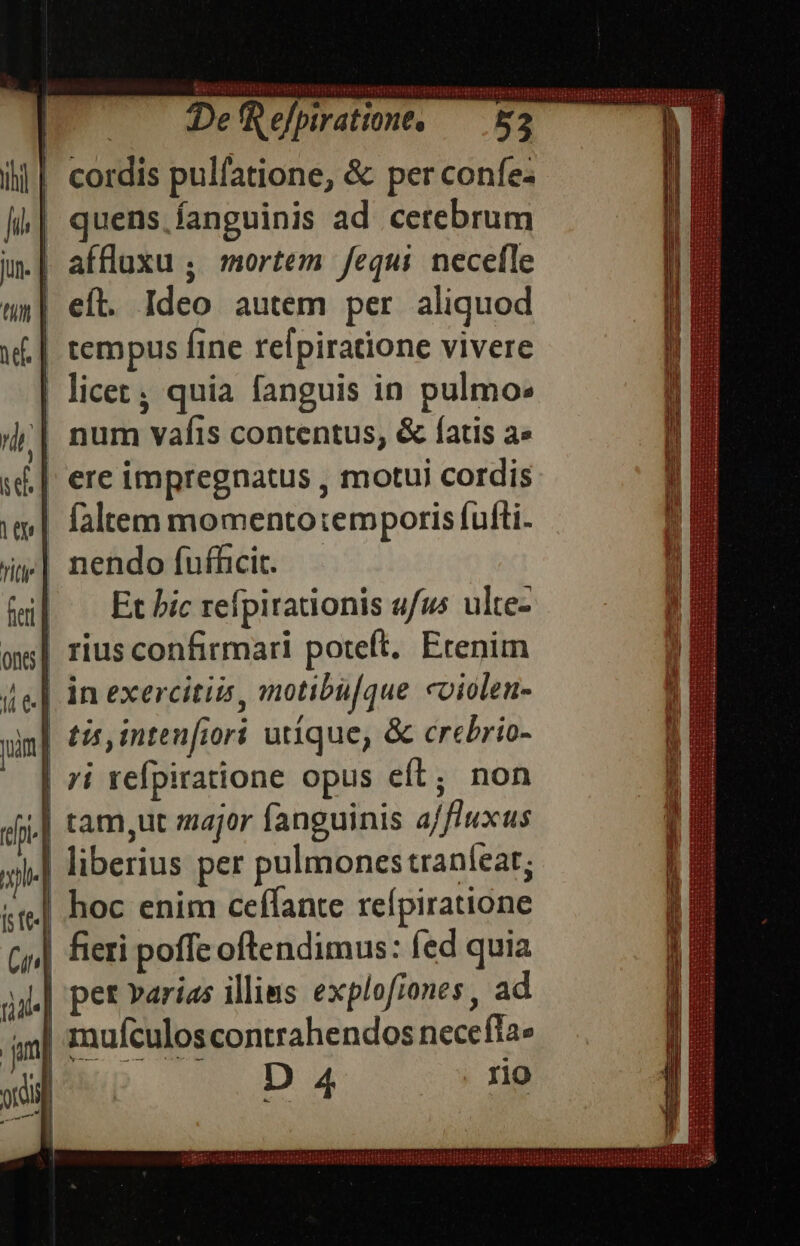 Wnmaudss Def efpiratione, — 52 I i| cordis pulfatione, &amp; per confe- quens fanguinis ad cetebrum .| affluxu ; mortem fequi necefle | eft. Ideo autem per aliquod tempus fine refpiratione vivere | licet; quia fanguis in pulmo: | num vafis contentus, &amp; fatis a L| ere impregnatus , motui cordis | faltem momentotemporis fufti- i| nendo fufficit. |. Et bic refpirationis ufus ulte- |! hoc enim ceffante refpiratione | fieri poffe oftendimus: fed quia | pet varias illins explofiones , ad | mufculoscontrahendos necefla» |Iuwp DA4 rio 7» ju — JUUBSEITTIDITTISNHTIRUNWHORIESHEIUEETHTIERTOSIE PIPPRCEEI EIN I E pigeon pda b B PEE ER EHE HEURE p REDE RUE FUR HEURE GRE E Ge E