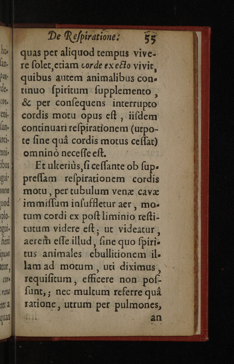 re folet,ctiam corde ex eclo vivit, tinuo fpiritum. fupplemento , &amp; per coníequens interrüpto cordis motu opus efl , iifdem continuari refpirationem (utpo- te fine quà cordis motus ceífat) Ft ulteriüs,fi ceffante ob fup. preflam | refpirationem | cordis motu , per tabulum venz cavx tum cordi ex poft liminio refti- cutum videre eft. uc videatur , aerem efTe illud, fine quo fpiri- tus animales ebullitiionem il lam ad motum , udi diximus, requifitum , efficere non. pof- fant,; nec. multum referre quá ratione, utrum per pulmones, an