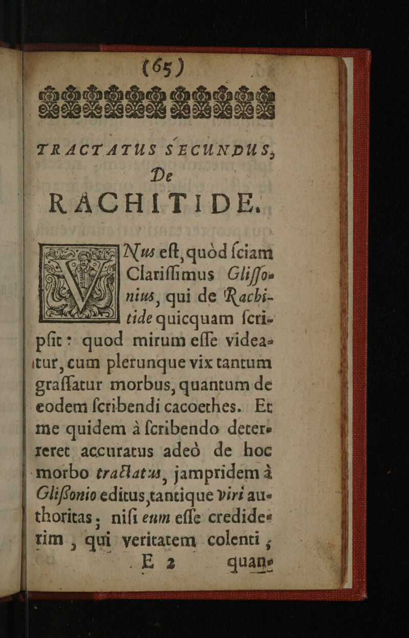 rise | S2sbsS — | TRACTATUS SECUNDILS, De RACHITIDE. aeu Nu eft,quód fciam 755 Clariffimus Gliffo nius , qui de 'Racbi- | dec quicquam fcti- pi: * quod mirum elfe videa: itur, cam plerunque vix tantum | eraffatur morbus, quantum de  eodeni fcribendi caselies. Et | me quidem à fcribendo deter: | rerec accuratus adeó de hoc | morbo tratlatu , jampridem à | Gliffonio editus tanti ue yiri au» thoritas . nifi eum effe: credides rm ; qui yeritatem colenti ; Ea quam pr Cm ETTEMNECENTTTTOTUTITEUETUUE I IM NTTITTUTET Se