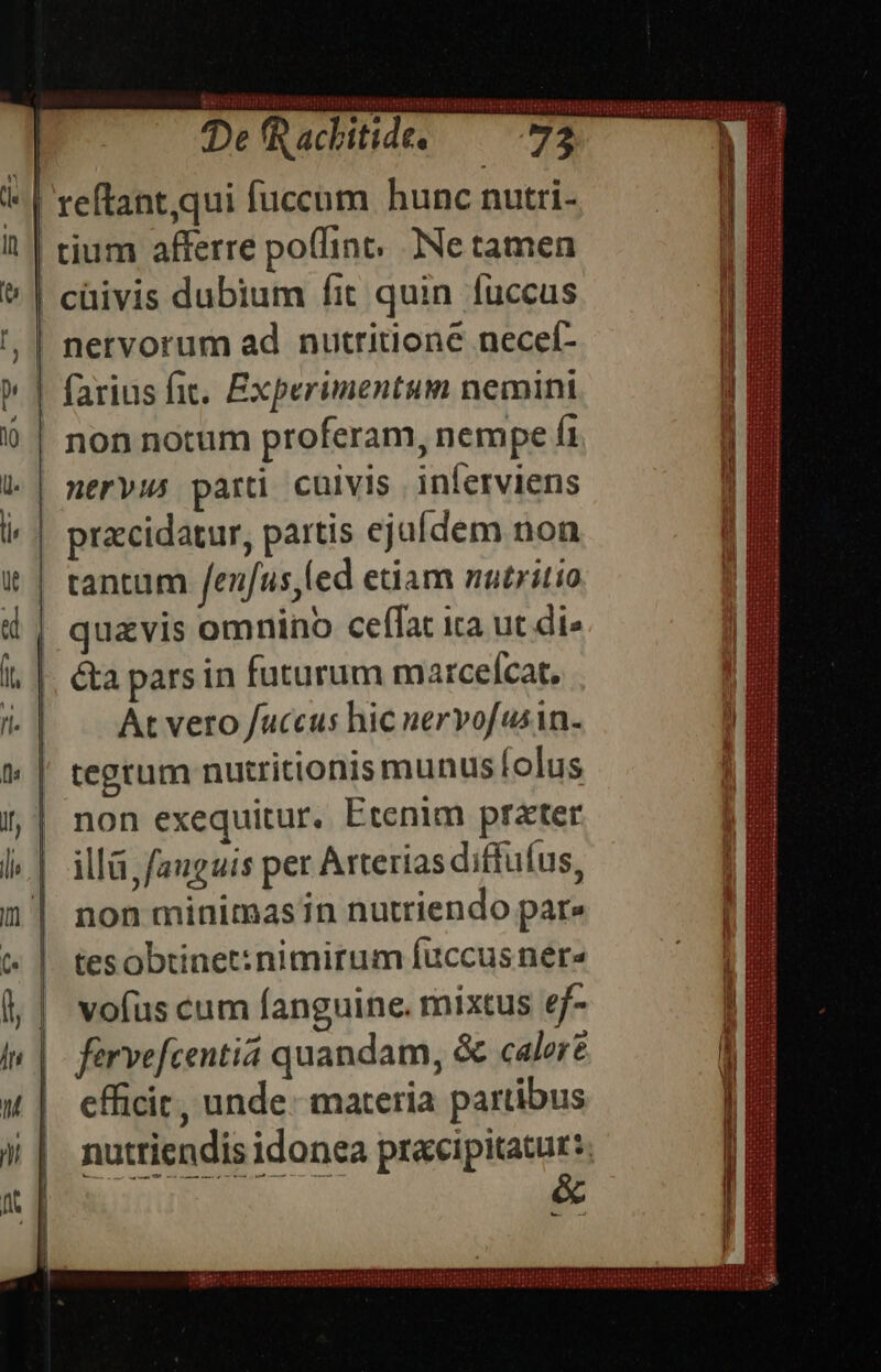De fR achitide. 72 | reftant,qui fucchm hunc nutri- | tium afferre poflint. Ne tamen | cüivis dubium fit quin fuccus | nervorum ad nutritione neceí- farius fit. Experimentum nemini non notum proferam, nempe fi | nervus parti cuivis inferviens przcidatur, partis ejufdem non | tantum fenfus,led etiam nutritio | quavis omnino ceffat ica ut di» i, |. &amp;a parsin futurum marcefcat. 1| | Atvero/uccus hic nervofusin- tegtum nutritionis munus folus non exequitur. Etenim prater illá fanguis per Arterias diffuus, non minimasin nutriendo par» tes obtinet: nimirum fuccus nere vofus cum fanguine. mixtus ef- farvefcentiá quandam, &amp; calore efficit, unde. materia partibus nutriendis idonea pracipitatur:. Nove F e. -
