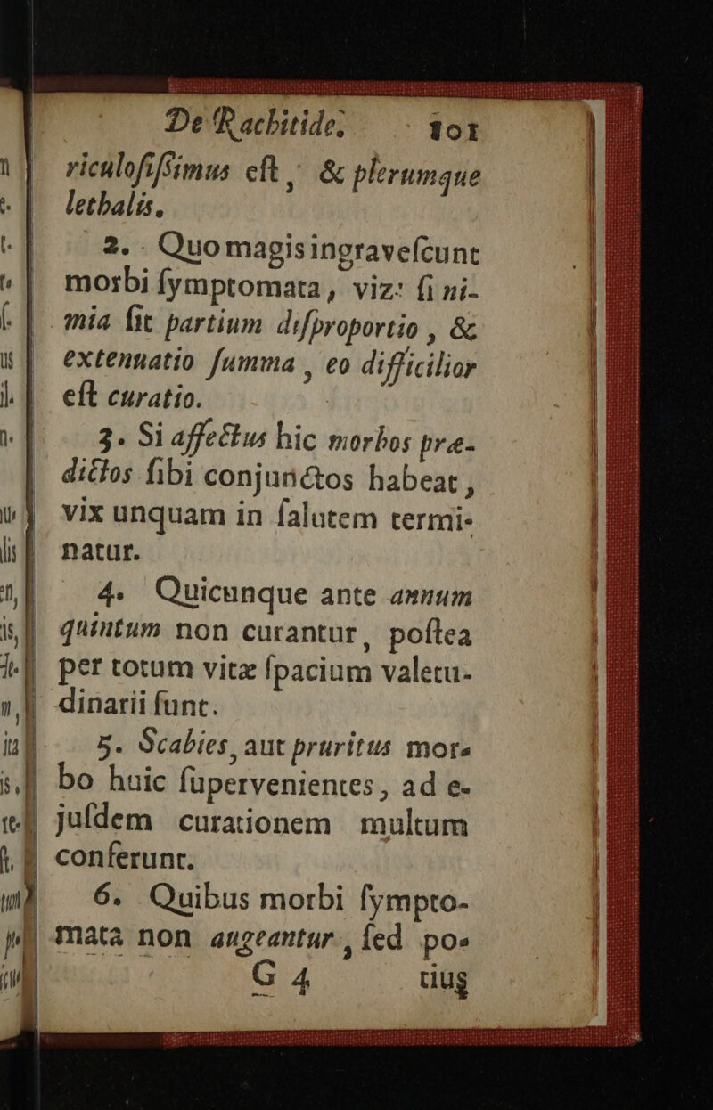 riculofifsimus eft &amp; plerumaue letbalás, .3. Quo magisingravefcunt morbi fymptomata, viz: fi ni- mia fit partium. difproportio , &amp; extentatio fumma , eo difficilior eft curatio. 3. Si affectus hic morbos pre- dictos fibi conjuntos habeat , vix unquam in falutem termi- natur. 4. Quicunque ante anum quintum non curantur, poflea per totum vitz fpacium valetu- 5. Scabies, aut pruritus mote bo huic Íupervenientes , ad e- jufdem curationem | multum 6. Quibus morbi fympto- G 4 tug