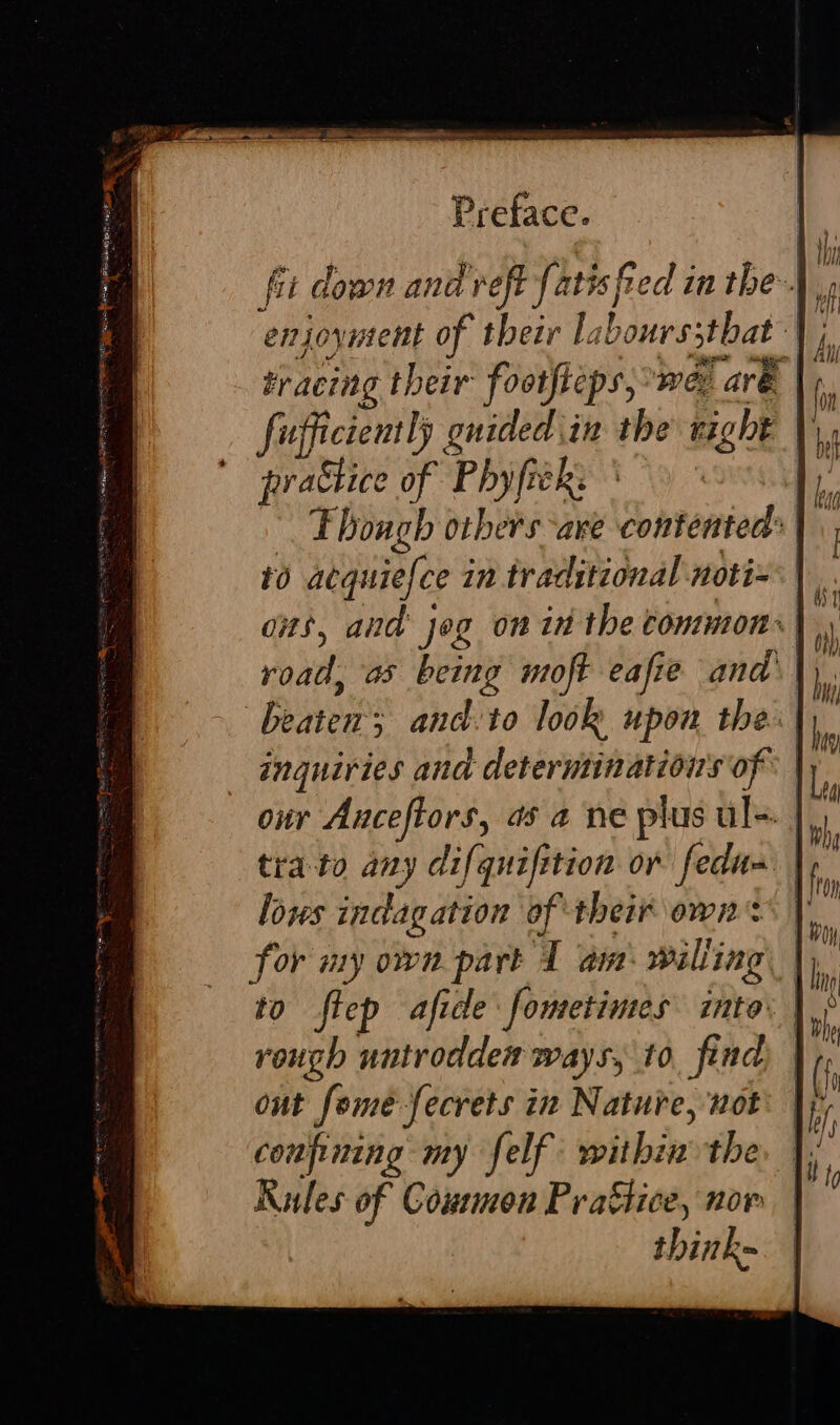 bracing their footfteps, wer are. fufficiently Advaiat in the night |}, nrabhice of Phyfiek: Fhough Others are contented: Beaten ; and.to look upon the. inquiries and determinatioirs of our Anceftors, as a ne plus ul. | tra to any difquiftion or fedu= | lows indagation of their own: for my own part 1 am willing : to flep afide fometimes into. rough untrodden ways, to, find out fomeé-fecrets in Nature, not confining my felf within the Rules of Counmon Prattice, nor think=