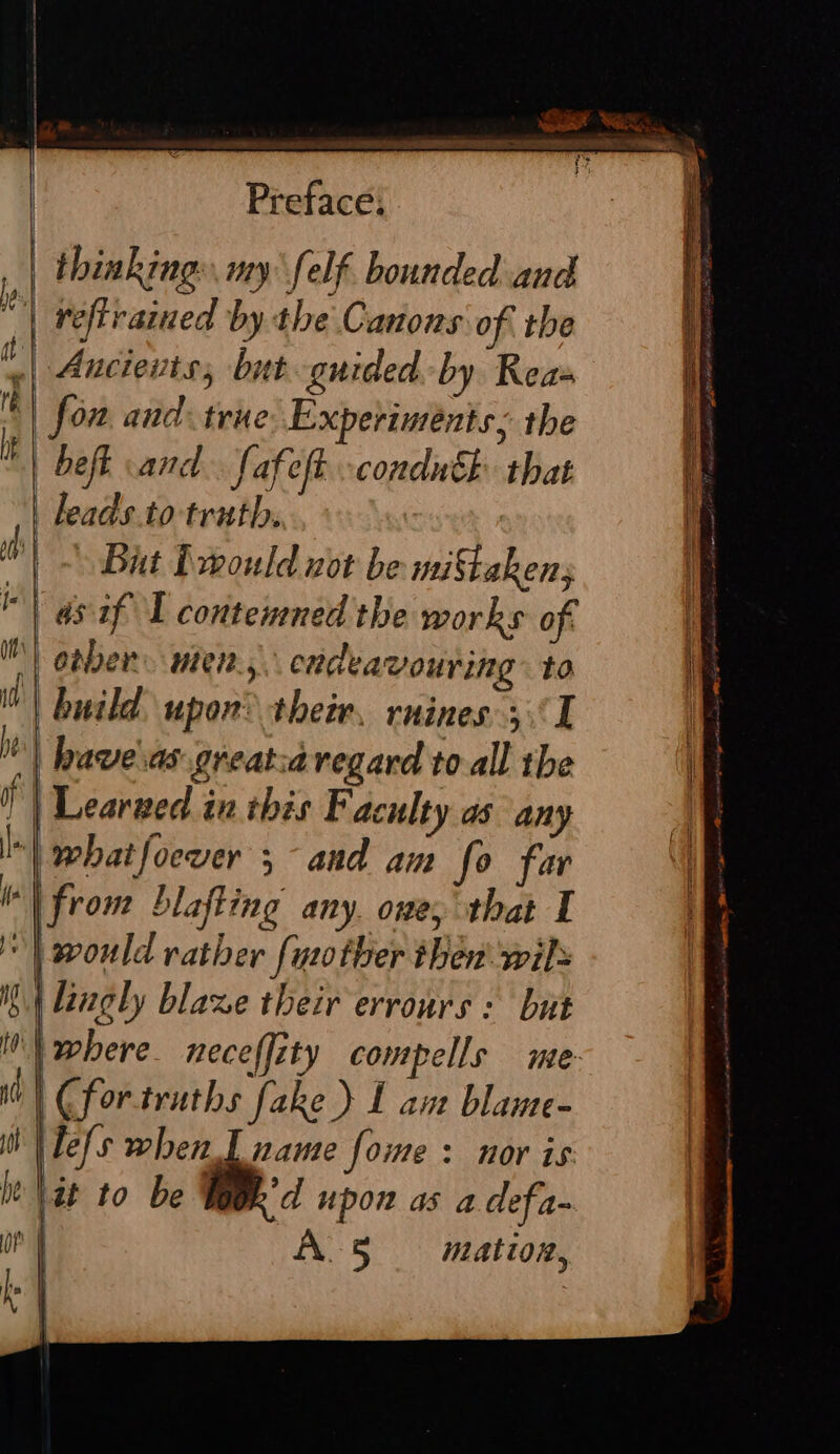 td mu Preface; refirained by the Canons of the Ancients, but guided by Reas fon and: truve Experiments, the befk cand. fafeft conduh that leads.to truth. | But Drould not be miStakens | as-if I contemned the works of build upon their. rnines (I whatfoever 5 and am fo far | lingly blaze their errours : but | Cfor-truths fake ) L am blame- Tels when L name fome : nor is: it to be 'd upon as a defa- ALS mation,