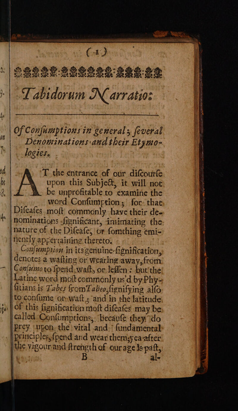 | (a) S82 8S $2SSes 294.9% Tabidorum N arratio: * | | Of Confumptions in generals feveral | Denominations-and their Etymo- | Jogies. be | upon this Subject, it will not 9 be unprofitable to examine the | word Confuniption; for: thae | Difeafes moft commonly have their de- ‘hominations -fignificane, intimating the | ature of the Difeafe, or fomthing emi- nently apertaining thereto, Confumption in its geriuine-fignification,. denotes a waiting or wearing away,from Confumo to fpenid, wat, or leffen: but'the Latine word moft commonly us‘d by Phy- fitians is Tabes fromTabeo,figenifying alfo to confume ‘omwatt; and in the latitude ).| OF this fignification moft difeafes may be ‘called Cenfumptions,. ‘becaufe they do |Prey ‘upon. the ' vital .and.‘ fundamental» principles,{pend and wear themsyea after | the vigourand ftrength of onraze is paft, | 33 ae | al- — <a @ > %
