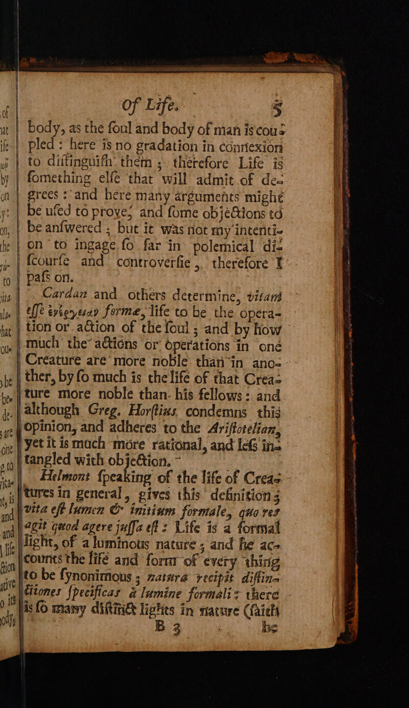 body, as the foul and body of man is cous | pled: here is no gradation in conriexion i | to dittinguifh: them ;. therefore Life is ly | fomething elf ‘that will admit of des ol | grees: and here many arguments might y: | be ufed to proye, and fome objections td ao, | be anfwered ; but it was not my intenti- he | ON to ingage fo far in» polemical di- _| {cCourfe and controverfie ,, therefore I | pafs on. st effe tvieresay forme, life to be the opera= ne ) Much’ the” actions or operations in oné Creature are’ more noble. than“in ano- pe | ther, by fo much is the life of that Creas be | ture more noble than- his fellows : and j:.| although Greg. Horftins condemns thig | OPinion, and adheres to the Ariftotelian, oit | Yet it is mach more rational, and IcG ina if tangled with objection, ~ oe ie | _Helmont {peaking of the life of Creas ,) cures in general, gives this definition 3 nd hee Cf lumen &amp; initinm formale, quo res “ad agit quod agere jufja ef: Life is a formal ‘tf Jight, of a luminous natare ; and he ac q|counts the fifé and fornr of every thing ft }to be fynonimous ; natura’ xecipit diftina iO) Somes Specificas &amp; lumine formaliz there OM lis ( many dite lights in nature (faiehs oth | B 3 | he