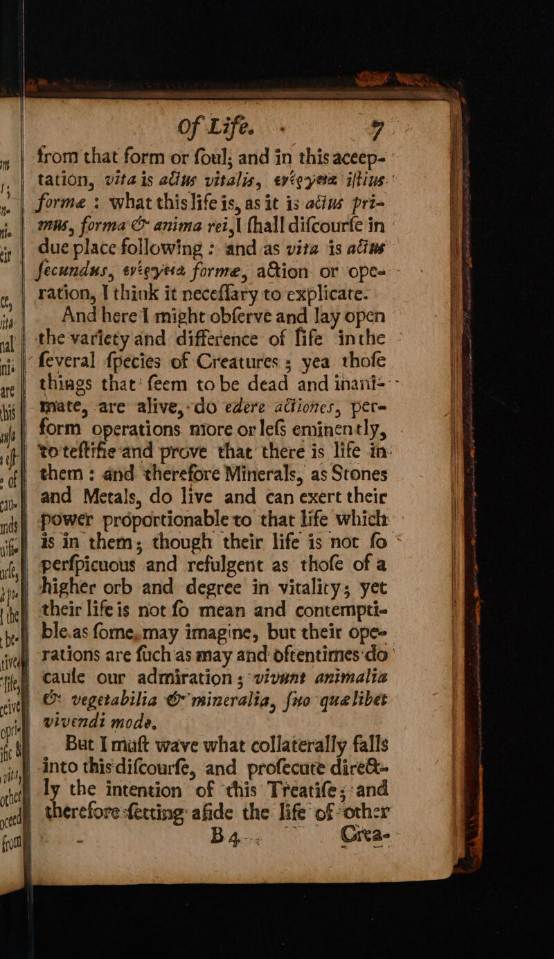 val 2 4 Re “yf Se SRL ye LT IR) AS q Of Life. 7: | trom that form or foul; and in this aceep- ,, | tation, vita is adius vitalis, evteyesm iftius.° forme : what this life is, as it is acins pri- mus, forma &amp; anima rei,| thall difcourfe in | i, | due place following : and as vita is atins | fecundus, evierytsa forme, ation or ope=- g, | Fation, T think it neceflary to explicate. », |. And here I might obferve and lay open ll the variety and difference of fife inthe - 4 nis | feveral fpecies of Creatures s yea thofe Hl we | things that‘ feem tobe dead and inani= - i ig) MHAte, are alive, do edere actiones, per- wh form operations miore or lefs eminently, if] teteftifieand prove that’ there is life in: , of, them : and. therefore Minerals, as Stones if and Metals, do live and can exert their f dt} POWer proportionable to that life whick: i. ‘is in them; though their life is not fo uff perfpicuous and refulgent as thofe of a i iol higher orb and degree in vitality; yet ite) their life is not fo mean and contempti- bel ble.as fome,may imagine, but their ope~ vay Fations are fuch as may and’ oftentimes'do- fey Caule our admiration ; vivant animalia cit &amp; vegetabilia © mincralia, {uo qua libet ‘| wivendi mode, i iP But I miuaft wave what collaterally falls | ‘uy Ato this difcourfe, and profecure dire@- } ly the intention of ‘this Treatife; and | therefore fecting afide the life of other Bg, -- Gita- a