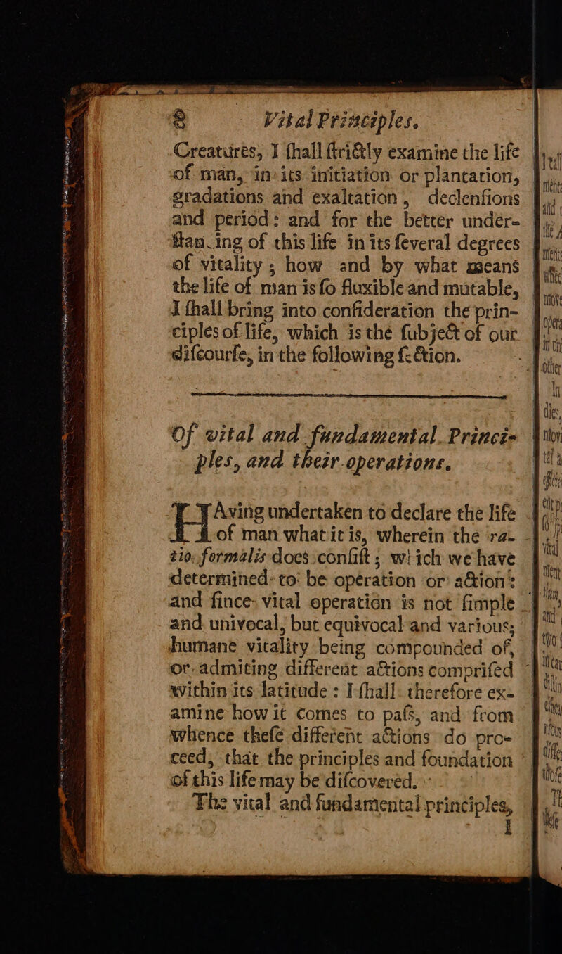Vital Principles. Creatures, I fhall ftri&amp;tly examine the life of man, in’ its initiation. or plantation, gradations and exaltation, declenfions | and period: and for the better undér- ], of vitality; how and by what means the life of man is fo fluxible and mutable, I fhall bring into confideration the prin- ciples of life, which is thé fabje&amp; of our difcourfe, in the following {&amp;ion. ples, and thezr.operations. pi undertaken to declare the life tio; formalis does confit ; wi ich we have determined: to: be operation or: a&amp;ion: and. univecal, but equivocal and various; humane vitality being compounded of, within its latitude : I-fhall. therefore ex. amine how it Comes to pafs, and from whence thefe different a&amp;tions do pro- ceed, that. the principles and foundation of this lifemay be difcoveréd. ~~ The vital and fundamental principles, ;
