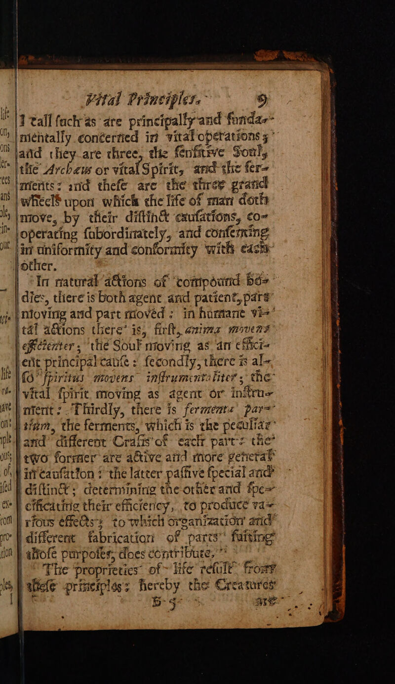 We I tall fach'as ‘are principally-and funda aiid they_are chree, the fenfitive Soul, the Archeus or vital S pirit, and the fer- } whecl§ upon which che life of mar doth move, by their diftin&amp; exufations, co- operating fabordinately, and conferning lin uniformity and conformity ‘with each | 'In natural’ ations of ‘comipéund bé> dies, there is both agent and patient,.pare’ Mmovinig and part moved ; in hurmant vie’ tal aGions there’ is, firft, animz movers diernter, ‘thé Souk moving as an cficr= emcrenters tie Sour moving as. afi citi erit principalcaufe : fecondly, there ® al~ MO fpiritus movers” inftrumentaliter ; the f nient:. Thirdly, there is fermenrz par= ‘and’ different Crafts of ‘eachr parts the? two former are aGtive atid more geteral |i caufation : the latter paffive fpecial anc i diftin®; determining the other and fpe= efficatirig their efficiency, t6 produce va> rfous éfe&amp;s: to which oreanization arid’ different fabricatiar: of parts’ fuiting’ tfiofe purpoles; does contribute, * ~ | Phe ‘proprieties’ of ~ life refult™ from? licle priteiples's hereby the Creatures { HN