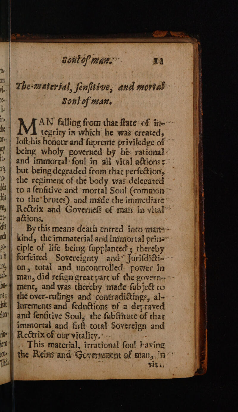 oe ee Sete. tear hhe ‘ Sonlof man. x2 | The-material, fenfitive, and mortal | oO onl of WEA ¢ 4 MEN Bling from that flate of ine. | A tegrity in which he was created, loft;his honour and fupremte priviledge of ‘J | being wholy governed by his rational - _ and immiortal: foul in alt vital a&amp;ionss.: | but being degraded from that perfection, | the regiment of the body was delegated fF I _ toa fenfitive and mortal Soul (common i tis |) to the brutes) and made the immediate’ i. Re&amp;trix and GoverneS of mah in vical * adtions, | By this means death entred into man*+ _ kind, the immaterial and immortal prin’ |) ciple of life being fupplanted'; thereby iS} forfeited Sovercigenty and* Jurifdiati- - i} on, total and uncontrolled power in ') man, did refign great part of the govern= -- be} ment, and was thereby made fubject to m5} the over-rulings and contradictings, al- itt’) Yarements and feduétions of a depraved i00') and fenfitive Soul, the fubMirute of that | immortal and firft total Sovereign and | Re&amp;rix of our vitality. ? | .\ This material, irrational foul faving ‘} the Reins and Government of Man, ‘7 VAC es |