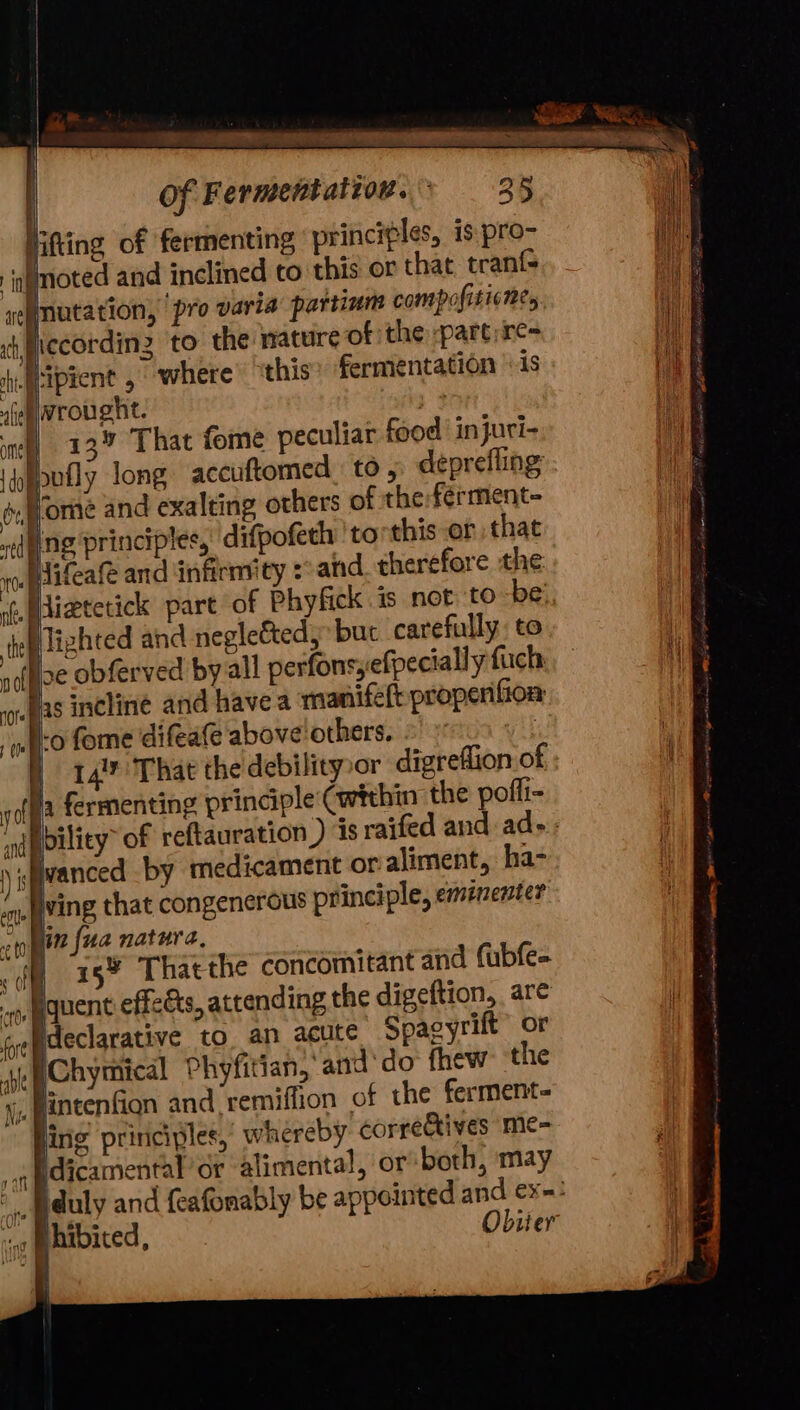 Bis aoe . of Fermentatiov.: 35 Hitting of fermenting principles, is pro- ingmoted and inclined to this or that tranf- negniatation, pro varia partinm compofisicne, sh piccordin2 to the mature of the :part)re= tl ‘ipient , where this? fermentation 1s iwrought. 3 nhl «13% That fome peculiar food’ injuri- idyppufly long accuftomed, to , deprefling é,ffome and exalting others of the:férment- “dung principles, difpofeth 'torthis or that . e 2 q e ro Plifeafe and infirmity :°and therefore the nf. izhted and negleé&amp;ted, but carefully to be obferved by all perfonsefpecially fuch bas incline and have a manife(t propenfion -o fome ‘difeate ‘above others. . 14 That the debility»or digreflion of . fermenting principle (within the poffi- ined 4 wanced by medicament or aliment, ha- ving that congenerous principle, emtnenter in {ua natura, | ‘ag¥ Thatthe concomitant and fubfe= quent effeGs, attending the digeftion, are fepaeciarative to an acute Spagyrilt” or He Chymical Phyfitian, and'do fhew ‘the Wy intention and remiffion of the ferment- Jing principles, whereby. correCtives me- idicamental’or alimental, or both, may a aft be ¢ fie ing j hibited, Obiier