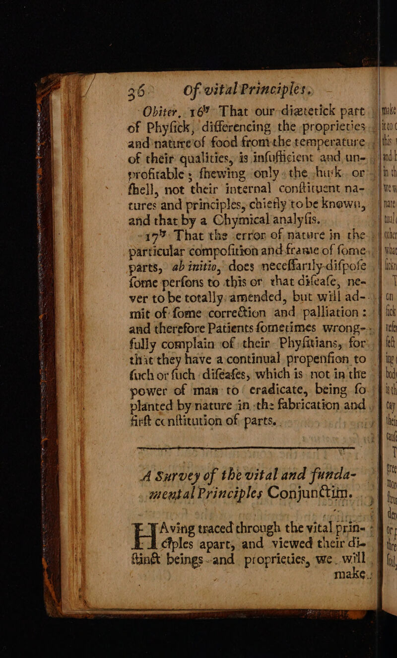 Obiter, 16% That our -diatetick part 2 and'natirre'of food frontthe temperature of their qualities, is infufiicient and un- profitable ; fhewing only» the husk. or fhell, not their internal conftituent na- tures and principles, chiefly to be known, and thar by a Chymical analy(is. 17% That the error of nature in the particular compofition and framie of fome parts, ab initio, does necefiarily-difpofe fome perfons to this or that difeafe, ne- mit of fome correction and palliation : that they have a continual propenficn to fach or fuch : diféafes, which is. not in the power of man to’ eradicate, being fo firft ccnftitution of parts. A Survey of the vital and funda- meutal Principles Conjanctim. Ciples apart, and viewed their di- must ito {this qin th Hew f nate | oe pCa A what can a | On vele | kd thre