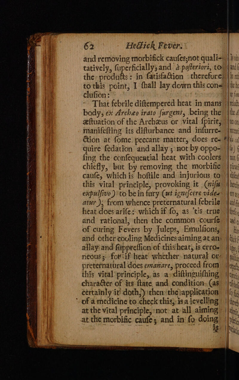 tatively, fuperficially,;and 2 poffertorz, to to this point, I thall lay down this cons clufion: . | That febrile diftempered heat in mans body, ex Archeo irato {urgens, .being the zftuation of the Archzus or vital {pirit, manifefting its difturbance and infurre- Gion at fome. peccant matter, does re- quire fedation and allay ; not by oppo- fing the confequential heat with coolers chiefly, but by removing the morbific caufe, whichis hoftile and injurious to this vital principle, provoking it (wifa expulfivo)'to bein fury Cut ignefcere vider atur ): from whence preternatural febrile heat does arife:. which if fo, as ‘tis true and rational, then the common courfé of curing Fevers by Juleps, Emulfions, allay and fiippreflion of this heat, is erro- neous; fot lif heat whether. natural or preternatural does emanare, proceed from this vital principle, as a»diftinguifhing character of ‘its: flate and condition. (as eértainly it! doth) :then the application ‘of a medicine to check this}: is.a levelling ig