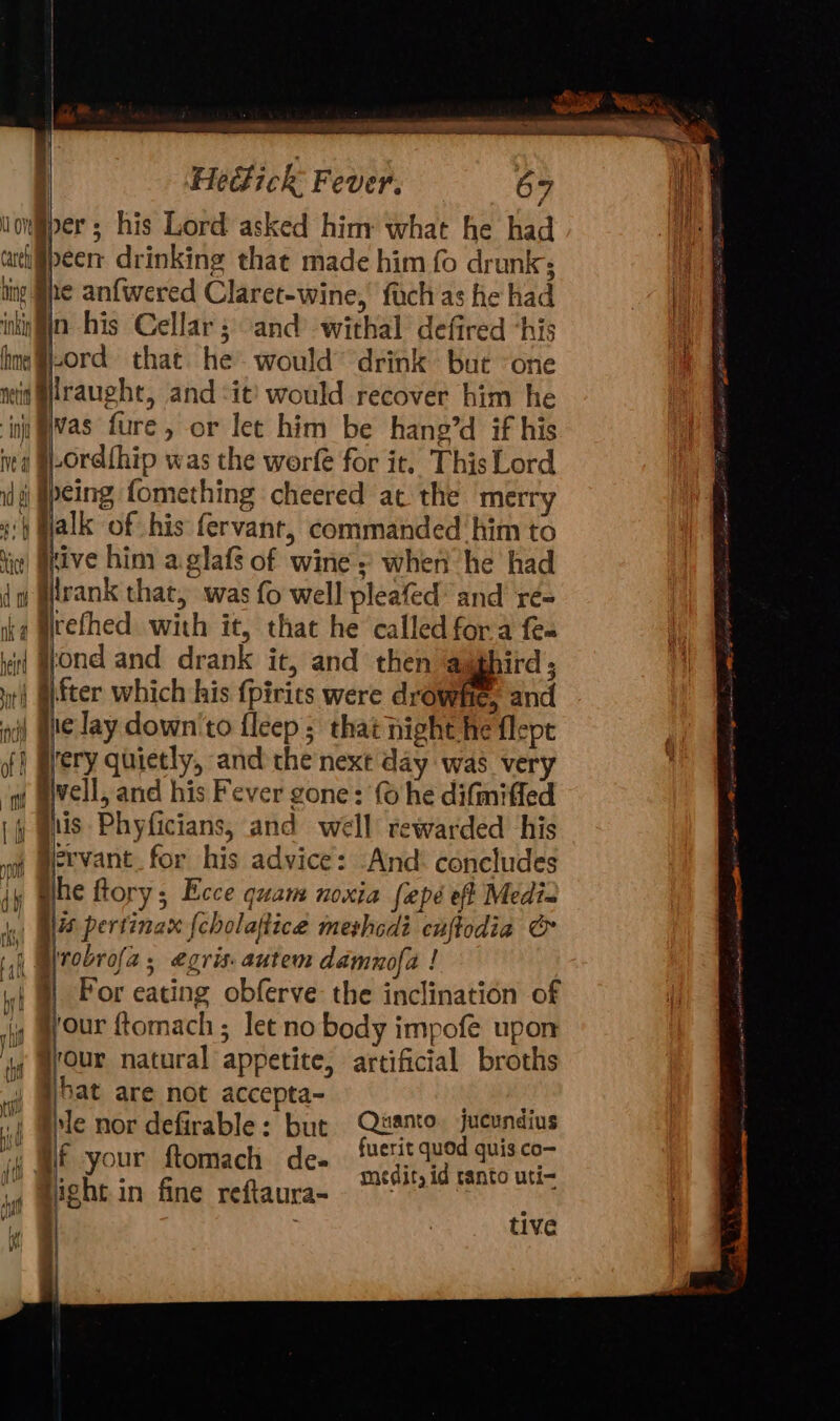 a =-S&gt; ~ ve Hedlick Fever. 67 per; his Lord asked himy what he had athiipeer: drinking that made him fo drunk; hing he anfwered Claret-wine, fuchas he had inkin fin. his Cellar; and’ withal defired “his hm @#i-ord that he would’ drink but ‘one wit @lraught, and it would recover him he ‘ini Was fure, or let him be hang’d if his ita @-Ord{hip was the worfe for it. This Lord id Ipeing fomething cheered at the merry «4 Halk of his fervant, commanded him to ‘in| Htive him a glafs of wine » when he had 1 rank that, was fo well pleafed’ and re- ke Mtefhed with it, that he called fora fem iii Wond and drank it, and then ‘@ughird ; iti §fter which his {pirics were drowhe, and i) Wie Jay down'to fleep ; that night he flept of} Wery quietly, and the next day was very w aivell, and his Fever gone: (© he difmifled (fy wus Phyficians, and well rewarded his ervant_for his advice: And concludes jy mite ftory; Ecce quam noxia fepé eff Medi~ 4a) Nis pertinax {cholaftice merhedi cuftodia &amp; | Bprobrofa, egris. autem damnofa ! it | Por eating obferve the inclination of (y Myour ftomach ; let no body impofe upon 4 @rour natural appetite, artificial broths 4 @bat are not accepta- ee , ple nor defirable: but Pevsretr ho ii q spe ftomach de- medit, id ranto uti- ig might in fine reftaura- ~~ a § 3 tive if | Ove had