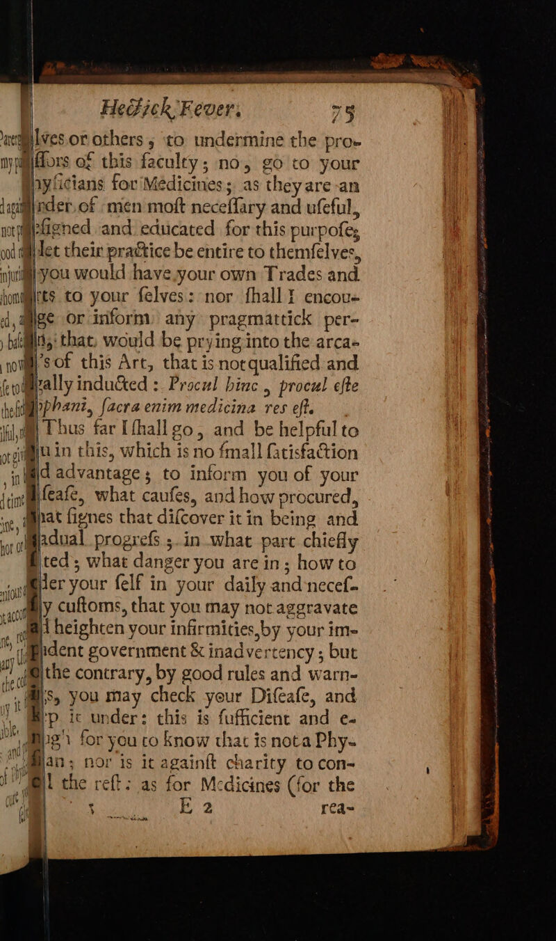 = Sere HeGick Fever, 73 wlves.or others 5 to undermine the pro- nyjim|fors of this faculey; no, go to your inyficians for’Médicines; as theyare-an {ani@inder.of men moft neceffary and ufeful, | potpigpligned .and. educated for this purpofe; f oi dil tet their practice be entire to themfelves,, jut you would have.your own Trades and. hommes to your felyes: nor fhall encou- 4, alee or inform. any pragmattick per- la Ny: that, would be prying into the arca- soul) ’sof this Art, that isnorqualified and fodpally inducted : Proczl binc , procul efte heftpphant, facra enim medicina res eft. ji, Ebus far Ufhallgo, and be helpful to orgitggf in this, which is no fmall fatisfaction if@d advantage; to inform you of your irinegalfeate, what caufes, and how procured, ot, Pt fignes that difcover it in being and aol adual progrefs 5. in what part chiefly Bted; what danger you are in; howto gttper your felf in your daily and:necef- actly cuftoms, that you may not aggravate me heighten your infirmities,by your im- Mh «lpadent government &amp; inadvertency ; but HM i the contrary, by good rules and warn- gf Ms, you may check your Difeafe, and Y, ep ic under: this is fufficient and e- @ups} for you to know thac is nota Phy- ee oe nor is ic againft charity to con- NIB the reft: as for Medicines (for the of aN Oe) rea~ ony i \.lo Judy