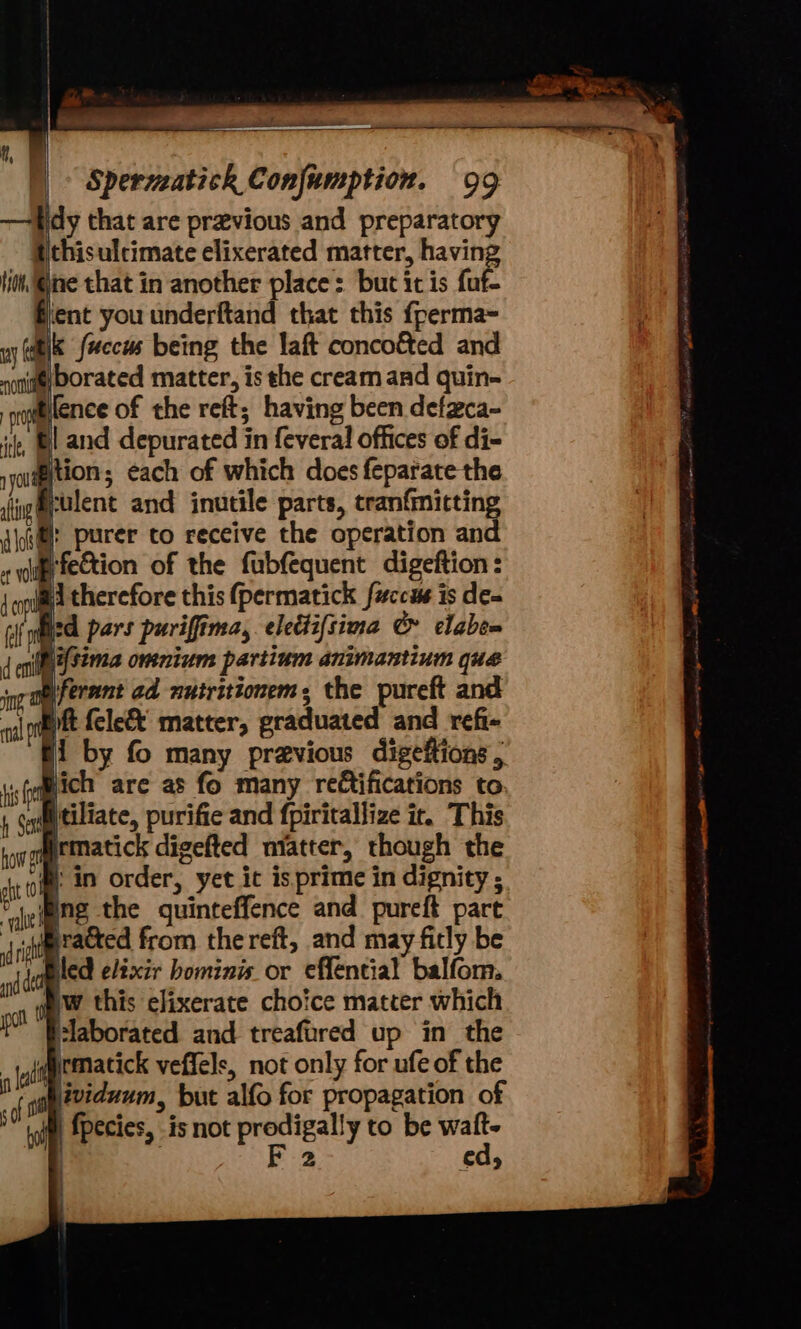 a he , : Spermatich Conjumption. 99 idy that are previous and preparatory thisulcimate elixerated matter, having tio. @jine that in another place: but it is fuf- fent you underftand that this {perma- ay (uhik fuccus being the laft concoéted and none) DOrated matter, is the cream and quin- pofeence of the reft; having been defzca- it, BL and depurated in feveral offices of di- rycudgition; each of which does feparate the i@culent and inutile parts, tranfmicting ©: purer co receive the operation and E fection of the fubfequent digeftion: ai therefore this (permatick fuccus is de- icd pars puriffima, eleétifsima &amp; clabea (hi{sima omnium partium animantium que _ogeiferant ad mutritionems the pureft and Eft fele&amp; matter, graduated and refi- fi by fo many previous digeftions , tse Hich are as fo many re¢tifications to , Suitittiliate, purifie and fpiritallize ir. This ronomgematick digefted niatter, though the oi: in order, yet it isprime in dignity ; ‘ng the quinteffence and pureft part sdmracted from the reft, and may fitly be led eltxir hominis or effential balfom. ww this elixerate choice matter which plaborated and treafored up in the quematick veffels, not only for ufe of the