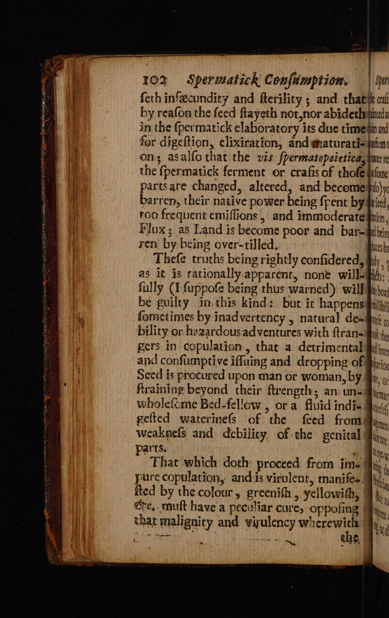 by reafon the feed ftayeth not,nor abiderh in the {permatick elaboratory its due time for digeftion, elixiration, and ynaturati- on; asalfothat the vis fpermatopsietica, tw Ie partsare changed, altered, and becomes) barren, their native power being {rent by! roo frequent emifGions , and immoderatepii Flux; as Land is become poor and bar=ih ren. by being over-tilled. Hy Thefe truchs being rightly confidered, fully (I fuppofe being thus warned) will be guilty. inthis kind: but ic happens: femetimes by inadvertency , natural de=lfly) bilicy or hazardous adventures with ftran-! gers.in copulation, that.a detrimentally and confumptive iffuing and dropping of! Sced is procured upon man or wonian, by/ ftraining beyond their ftrength: an uns! wholefome Bed-fellow , ora fluid indi-| { i ty i weaknefs and debility. of-the genital Mi, parts. 7 i That ‘which doth: proceed from ime’ pure copulation, ands virulent, manifes | ited by the.colour, greenith , yellowith, | @c,. mutt have a peculiar cure, oppofing | that malignity and visulency wherewicl I, Ot RIC HRIELTO Ne —s = <>. (0 10 or eo W rS —, —_ lay
