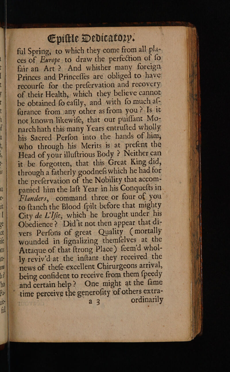 ful Spring, to which they come from all pla- ces of Exrope to draw the perfection of fo fair an Art&gt; And whither many foreign Princes and Princefles are obliged to have recourfe for the prefervation and recovery of their Health, which they believe cannot be obtained fo eafily, and with fo much al- france from any other as from you ?,[s it not known likewife, that our puiflant Mo- narch hath this many Years entrufted wholly his Sacred Perfon into the hands of him, who through his Merits is at prefént the Head of your illuftrious Body ? Neither can it be forgotten, that this Great King did, through a fatherly goodnefs which he had for the prefervation of the Nobility that accom- panied him the laft Year in his Conquefts in Flanders, command three or four of you City de L'Ifle, which he brought under his Obedience &gt; Did'it not then appear that di- vers Perfons of great Quality (mortally wounded in fignalizing themfelves at the Attaque of that {trong Place ) feem'd whol- lyrevivdat the inftant they received the news of thefe excellent Chirurgeons arrival, being confident to receive from them {peedy and certain help? One might at the fame a 3 ordinarily eee Re = ae Set ere emma ere te ea i= ae Se = SS - Se oe = = LE en ee oem me eut meen