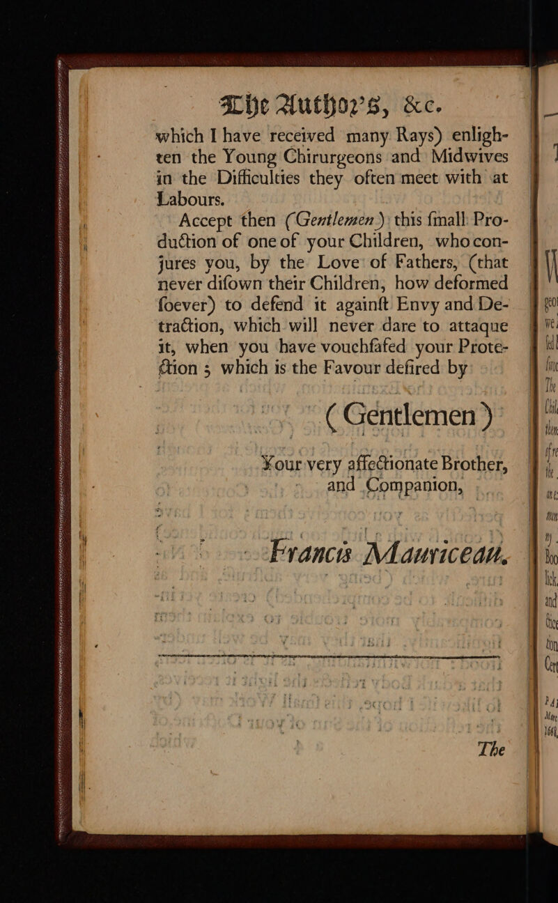 MAb ERA eee ENTE ETT RS, Lhe Authors, &amp;c. which I have received many Rays) enligh- ten the Young Chirurgeons and Midwives Labours. Accept then (Gentlemen) this {mall Pro- duction of one of your Children, whocon- jures you, by the Love: of Fathers, (that never difown their Children, how deformed foever) to defend it againft Envy and De- traction, which will never dare to attaque it, when you have vouchfafed your Prote- «tion ; which is the Favour defired by Loy ( Gentlemen ) ¥our very affectionate Brother, and Companion, Ærancis Mauricean.