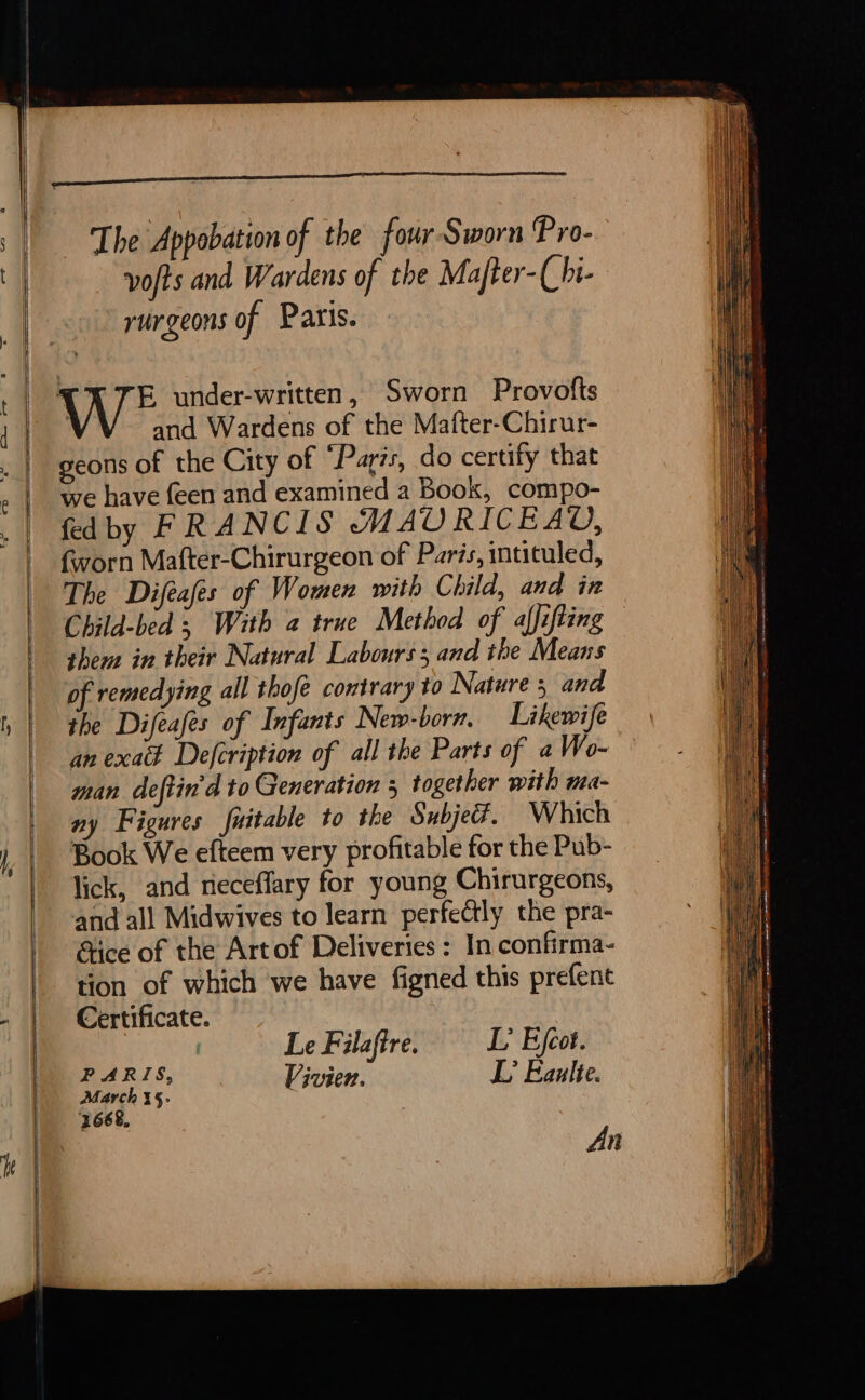 The Appobation of the four Sworn Pro- vofts and Wardens of the Mafter-(hi- rurgeons of Paris. E under-written, Sworn Provofts and Wardens of the Maiter-Chirur- geons of the City of “Paris, do certify that we have {een and examined a Book, compo- fedby FRANCIS MAURICEAV, worn Mafter-Chirurgeon of Paris, intituled, The Difeafes of Women with Child, and in Child-bed ; With a true Method of alfifting shem in their Natural Labours ; and the Means of remedying all thofé contrary to Nature and the Difeafes of Infants New-born. Likewife an exak Defcription of all the Parts of a Wo- man deftin'd to Generation 5 together with ma- ny Figures fuitable to the Subjeër. Which Book We efteem very profitable for the Pub- lick, and neceffary for young Chirurgeons, and all Midwives to learn perfe@tly the pra- &amp;tice of the Artof Deliveries: In confirma- tion of which we have figned this prefent Certificate. Le Filaftre. L’ Efcot. PARIS, &gt; aa Vivien. L' Eaulte. An