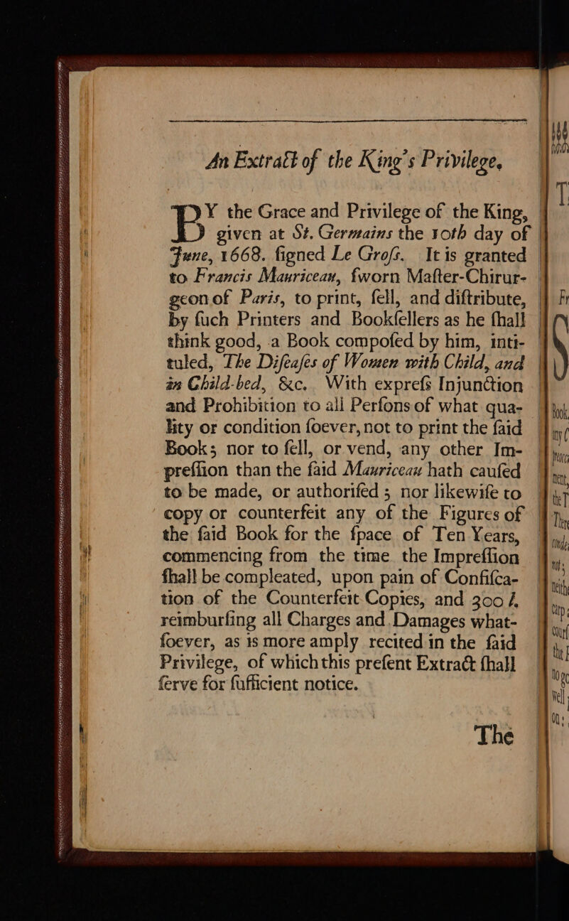 D SE OP RUE NORA Le SSIES RER ATO RENTE RE GPR AS EES MR WRG EASA eaten REVERIE OEE HUE. An Extraël of the King’s Privilege, geon of Paris, to print, fell, and diftribute, by fuch Printers and Bookfellers as he fhall think good, a Book compofed by him, inti- tuled, The Difeafes of Women with Child, and an Child-bed, &amp;c.. With exprefs Injunction and Prohibition to all Perfons of what qua- Book; nor to fell, or vend, any other Im- preffion than the faid Mauriceau hath caufed to be made, or authorifed ; nor likewife to the faid Book for the fpace of Ten Years, commencing from the time the Impreffion fhall be compleated, upon pain of Confifca- tion of the Counterfeit Copies, and 300 4 reimburfing all Charges and, Damages what- foever, as 1s more amply recited in the faid Privilege, of whichthis prefent Extract fhall ferve for fufficient notice. The i P