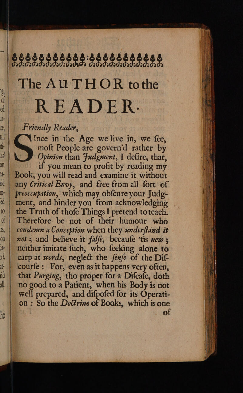 \ | ( ij The AUTHOR tothe READER. Friendly Reader, Opinion than Fudgment, I defire, that, if you mean to profit by reading my Book, you will read and examine it without any Critical Envy, and free from all fort of preoccupation, which may obfcure your Judg- ment, and hinder you from acknowledging the Truth of thofe Things I pretend toteach. Therefore be not of their humour who neither imitate fuch, who feeking alone to courfe: For, even as it happens very often, that Purging, tho proper for a Difeafe, doth no good to a Patient, when his Body is not well prepared, and difpofed for its Operati- on : So the Doérine of Books, which is one