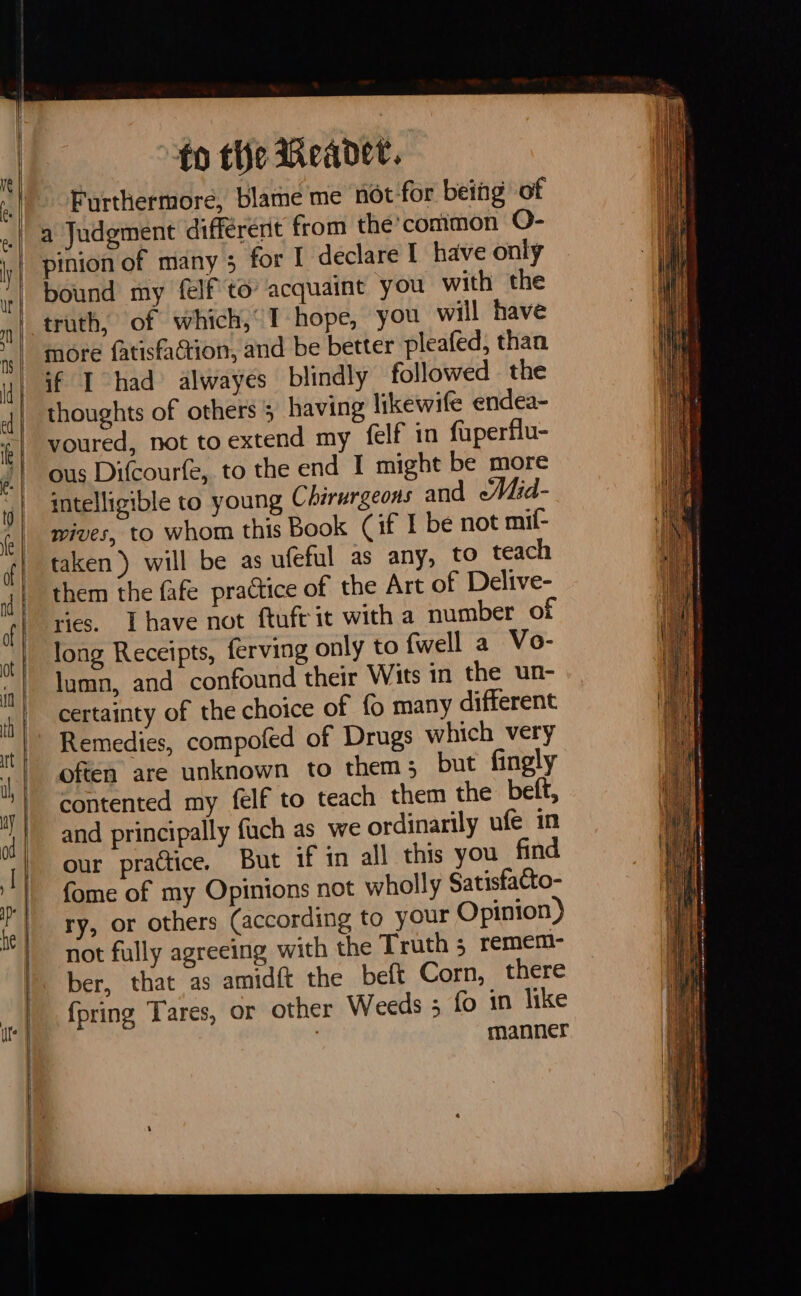 fo the Meader. Furthermore, blame me not-for being of a Judgment different from thé common O- pinion of many 3 for I declare I have only bound my felf to acquaint you with the more fatisfaction, and be better pleafed, than if I had alwayes blindly followed the thoughts of others ; having likewife endea- voured, not toextend my felf in fuperflu- ous Difcourfe, to the end I might be more intelligible to young Chirurgeons and eMid- wives, to whom this Book (if I be not mif- taken ) will be as ufeful as any, to teach them the fafe practice of the Art of Delive- ries. Ihave not ftuft it with a number of long Receipts, ferving only to {well a Vo- lumn, and confound their Wits in the un- certainty of the choice of fo many different Remedies, compofed of Drugs which very often are unknown to them; but fingly contented my felf to teach them the beft, and principally fuch as we ordinarily ufe in our practice. But if in all this you find fome of my Opinions not wholly Satisfacto- ry, or others (according to your Opinion) not fully agreeing with the Truth 5 remem- ber, that as amidft the beft Corn, there {pring Tares, or other Weeds ; fo in like | manner