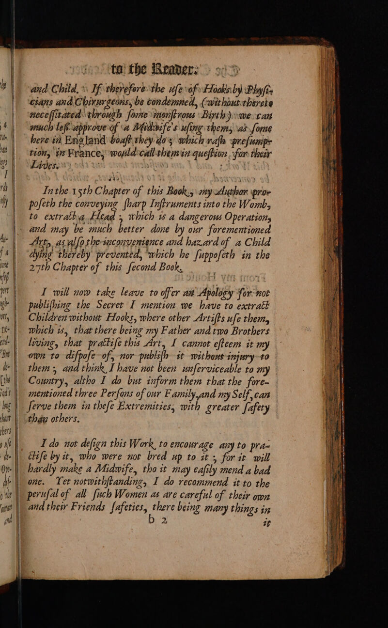 to: the Beaers: : and Child, If therefore the nfe of: Hôaksbÿ Phyfiz cians and Chirurgeons, be condemned, (withourtherete | neceffitated through forme monftrous Birth) we. can A | nuch lefapproverof a Midwife’s ufing thems ax fome té here in England boaft they dos which rafh ‘prefumip- tion, w France, wopld:call-themin queftion far their i Lives. say's pe ae | rit | | Ia the 5th ci hapter of this Bock, my sduslian pror pofeth the conveying {harp Inftruments into the Womb, to extratha Head ; which 15 a dangerous Operation, |. and may be much better done by our forementioned A | Art, as allo the-suconvenience and hazard of a Child lab “dying thereby prevented, “which he fuppofeth in the im | 27th Chapter of this fecond Book, ie publifhing the Secret I mention we have to extrait Children without Hooks, where other Artifts ufe them, which is, that there being my Father and two Brothers | living, that prattife this Art, I cannot efteem it my | own to difpofe-of, nor publifh it withant injury-to de them: and think I have not been unferviceable to my [| Country, altho I do but inform them that the fore- [LE | mentioned three Perfons of our Family,and my Self can lng} ferve them in thefe Extremities, with greater [afety hot |, the others. pert | © I wi now take leave to offer ai Apoloy For-hot | | | _ _ Ido not defign this Work to encourage any to pra- the étife by it, who were not bred up to it + for it will | hardly make a Midwife, tho it may eafily mend a bad one. Yet notwithftanding, I do recommend it to the pte | perufal of all fuch Women as are careful of their own nt and thew Friends fafeties, fain being many things in