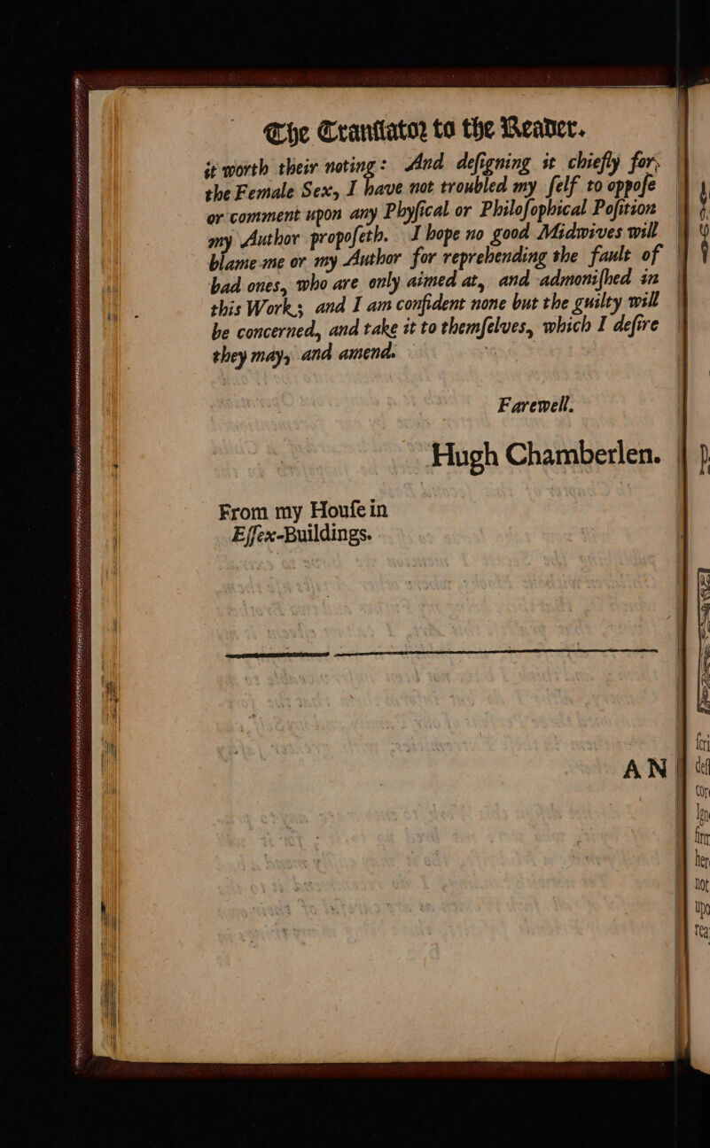 The Crantator to the Weader. ie worth their noting: And defigning st chiefly for, | the Female Sex, I have not troubled my felf to oppofe or comment upon any Phyfical or Philofophical Pofition | my Author propofeth. I hope no good Midwives mil | blameme or my Author for reprehending the fault of | bad ones, who are only aimed at, and admonifhed in | this Works and I am confident none but the guilty will | be concerned, and take it to themfelues, which I defire | they may, and amend. Farewell. Hugh Chamberlen. From my Houfe in Effex-Buildings.