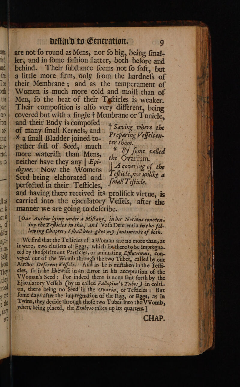 are not fo round as Mens, nor fo big, being final- a and in fome fafhion flatter, both before and a little more firm, only from the hardnefs of their Membrane ; and as the temperament of Women is much more ‘cold and moift than of Men, fo the heat of their Tefticles is weaker. Their compofition is alfo very different, being covered but ihe a fingle : sangre or Tunicle, and their Body is compofe | : of many fmall Kernels, and pave Oe, the * Fes pe joined fin gs ? paie 4 bay a ether ‘full of Seed,' much 4 °° oe waterifh than Mens, : i A Le sis called neither have they any: || :Epi- | 4 bebe of Æ digme.. Now the Womens | 7 ofticle pi slike Seed being elaborated and fall Teftich AT perfected in their: Tefticles, Fr manner we are going to defcribe. snptheTeflicles inthis, and Vala Deferentia tz the fel- losing Chapter, 1 fhall here give my fentiments of both. We find that che Tefticles of 1 Woman are no more than, as itwere, two clufters of Eggs, which ligthereto be impregna- ted by the {pirituous Particles, or animating Effuviwms, con- veyed out of the Womb through the two Tubes, called by our Author Deferent Veffels. And as he is miftaken in the Tefti- cles, fo ishe likewife in an Error in his acceptation of the VVoman’s Seed : For indeed there is none fent forth by the Ejaculatory Veffels (by us called Fallopius’s Tubes J in coiti- on, there being no Seed in the Ovzrsa, or Tefticles: But fome'days’after the impregnation of the Egg, or Eggs, as in Twins, they decide through thofe two Tubes into the VVomb, where being placed, the Ezérsotakes up its quarters. ] CHAP.