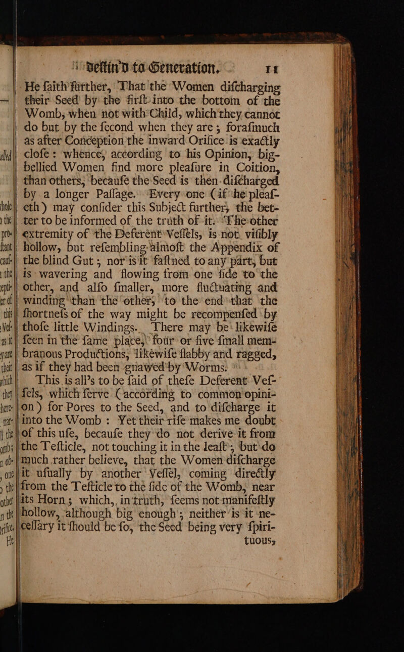 | 1 Detlin’D to Generation, If He faith farther, That the Women difcharging their Seed’ by: the firft-into the bottom of the : Womb, when not with Child, which they cannot as after Conception the inward Orifice is exactly than others, becaufe the Seed is then. difcharged by a longer Paflage. ‘Every one (if'he pleaf- eth) may confider this Subject further, the bet- extremity of the Deferènt Vellèls, is not. vifibly hollow, but refembling-almoft the Appendix of feen in the fame place,’ four or five {mall mem- | as if they had been -gnawed*by Worms. This is all’s to be faid of thefe Deferent Vef- | fels, which ferve (according to common opini- k lof this ufe, becaufe they do not derive-it from ‘it ufually by another Veflel, coming directly from the Tefticle to the fide of the Womb, near Hits Horn; which,, in‘truth, feems not-manifeftly hollow, ;although big enough’; neither ‘is it ne- TuoUs,