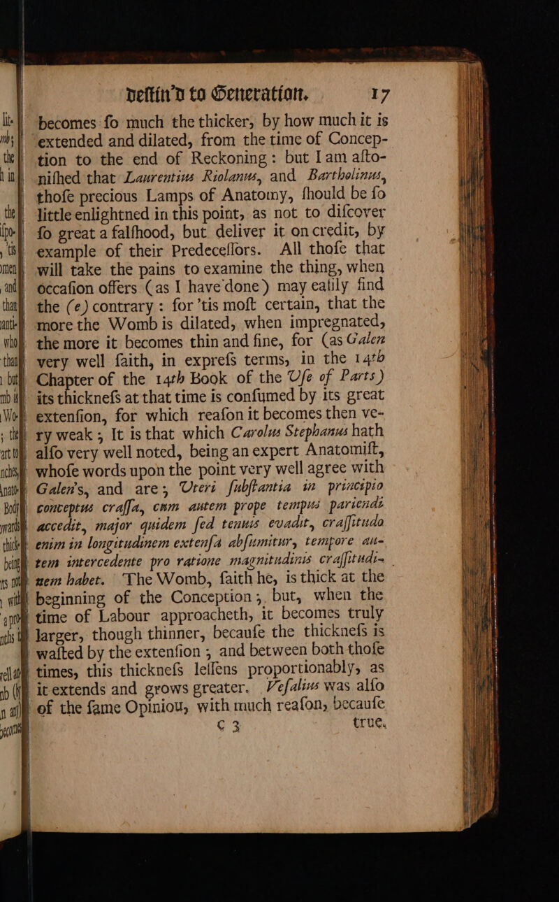 becomes: fo much the thicker, by how much it is extended and dilated, from the time of Concep- tion to the end of Reckoning: but I am afto- nifhed that Lawrentins Riolanus, and Bartholinus, thofe precious Lamps of Anatomy, fhould be fo little enlightned in this point, as not to difcover fo great a falfhood, but deliver it on credit, by | example of their Predeceflors. All thofe that | will take the pains to examine the thing, when occafion offers (as I have done) may ealily find the (e) contrary : for ’tis moft certain, that the | morethe Womb is dilated, when impregnated, | the more it becomes thin and fine, for (as Galez very well faith, in exprefS terms, in the 1410 Chapter of the 14th Book of the Ufe of Parts) extenfion, for which reafon it becomes then ve- | ry weak ; It isthat which Carolus Stephanus hath | alfo very well noted, being an expert Anatomilt, | whofe words upon the point very well agree with | Galen's, and are, Teri fubjtantia in princpio à conceptus craffa, cum autem prope tempus pariends | accedit, major quidem fed tennis evadit, craffitudo À nem habet. The Womb, faith he, is thick at the i beginning of the Conception, but, when the } time of Labour approacheth, it becomes truly À larger, though thinner, becaufe the thicknefs is | wafted by the extenfion , and between both thofe | times, this thicknefs lellens proportionably, as | itextends and grows greater. Vefalis was al{o | of the fame Opiniou, with much reafon, becaufe | C 3 true.