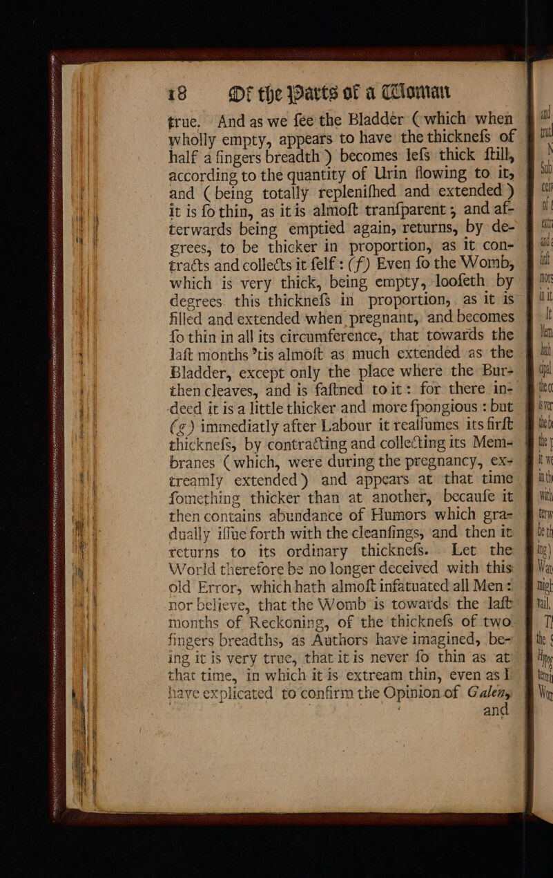 PSOE LEER ESTAR EN) nu, | en ERNST Me ER RE lee $4: 18 Mf the arts of à Toman | true. And as we fée the Bladder (which when half a fingers breadth ) becomes lefs thick ftill, grees, to be thicker in proportion, as it con- which is very thick, being empty, loofeth by fo thin in all its circumference, that towards the laft months °tis almoft as much extended as the Bladder, except only the place where the Bur- (¢) immediatly after Labour it reaifumes its firft thicknefs, by contracting and collecting its Mem- branes (which, were during the pregnancy, ex- treamly extended) and appears at that time fomething thicker than at another, becaufe it dually iffue forth with the cleanfings, and then it — = =&gt; I i == old Error, whichhath almoft infatuated all Men: g, of the thicknefs of two fingers breadths, as Authors have imagined, be- ing it is very true, that itis never fo thin as at that time, in which it is extream thin, even as I have explicated to confirm the Opinion of Galea, ; | ; and months of Reckoning ee == [ad