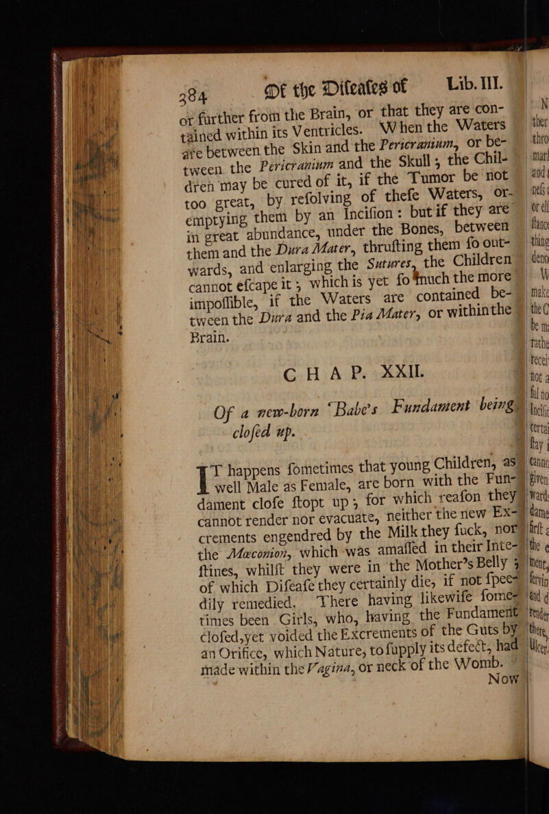 TEER EY NOLEN RER ER S FAIT FON AE x ; CRYCIM ASF AIONS YABB SE SIE PRESEN EP ISHTAR EES ER TIER BR snc CAITR ss - ANT =a RE NE gite RSR SIRE CNRS ELIS AS ELUTED STEN peace ot farther from the Brain, or that they are con- rained within its Ventricles. When the Waters are between the Skin and the Pericraninm, or be- tween the Pericranium and the Skull ; the Chil- dren may be cured of it, if the Tumor be not too great, by refolving of thefe Waters, Or- emptying them by an Incifion : butif they are them and the Dura Mater, thrufting them fo ont- wards, and enlarging the Sutures, the Children cannot efcape it; whichis yet fo fnuch the more impoffible, if the Waters are contained be- tween the Dura and the Pia Mater, or within the Brain. C H A P. XXI. clofed up. dament clofe ftopt up; cannot render nor evacuate, crements engendred by the Milk they fuck, nor the Meconion, which was amafled in their Inte- of which Diféafe they certainly die, if not fpees dily remedied. There having likewife fomes clofed,yet voided the Excrements of the Guts by an Orifice, which Nature, to fupply its defect, had made within the “agina, or neck of the Womb. Now |