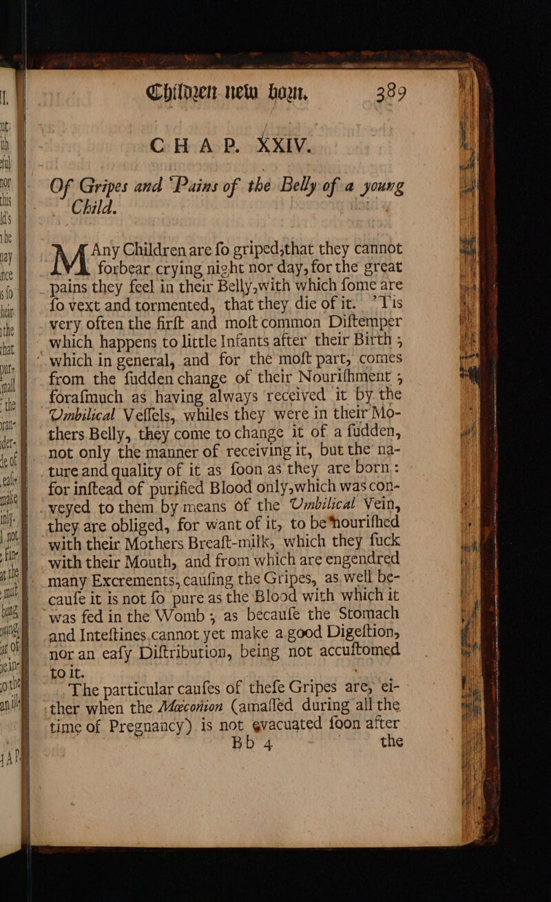 7 aus Cy BA Be XK WE Of Gripes and “Pains of the Belly of a young Child. aH MY Children are fo griped,that they cannot YA. forbear. crying night nor day, for the great pains they feel in their Belly,with which fome are fo vext and tormented, that they die of it. °Tis very often the firft and moft common Diftemper which happens to little Infants after their Birth ; which in general, and for the moft part, comes from the fudden change of their Nourifhment ; forafmuch as having always received it by the Umbilical Veflels, whiles they were in their Mo- thers Belly, they come to change it of a fudden, not only the manner of receiving it, but the na- ture and quality of it as foon as they are born: for inftead of purified Blood only,which was con- veyed tothem by means of the Umbilical Vein, they are obliged, for want of it, to be*nourifhed with their Mothers Breaft-milk, which they fuck with their Mouth, and from which are engendred many Excrements, caufing the Gripes, as well be- caufe it is not fo pure as the Blood with which it “was fed in the Womb ; as becaufe the Stomach and Inteftines cannot yet make a.good Digeftion, nor an eafy Diftribution, being not accuitomed to it. | The particular caufes of thefe Gripes are, el- ther when the Meconion (amaflèd during all the time of Pregnancy) is not ¢vacuated foon after er MES