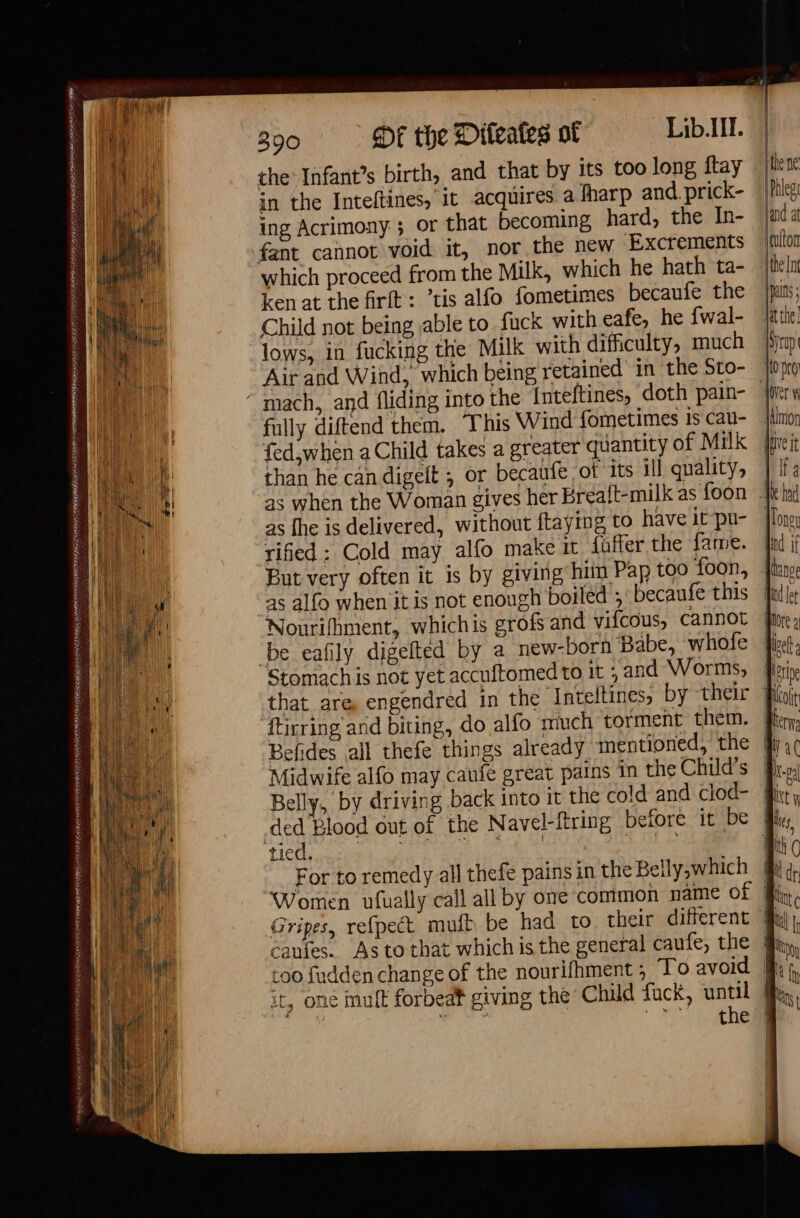 ASI Ne SRY AE FESS PATATE DS ARNO ESA TPE PSP ARTE EOD the Infant’s birth, and that by its too long ftay in the Inteltines, it acquires a fharp and. prick- ing Acrimony ; or that becoming hard, the In- fant cannot void it, nor the new Excrements which proceed from the Milk, which he hath ta- ken at the firit : ’tis alfo fometimes becaufe the Child not being able to. fuck with eafe, he fwal- lows, in fucking the Milk with difficulty, much Air and Wind, which being retained’ in the Sto- fully diftend them, This Wind fometimes Is cau- fed,when a Child takes a greater quantity of Milk than he can digeit ; or becaufe of Its ill quality, ive it as the is delivered, without ftaying to have it pu- rified : Cold may alfo make it duffer the fame. But very often it is by giving hiin Pap too foon, Nourifhment, whichis grofs and vifcous, cannot be eafily digefted by a new-born Babe, whofe Stomach is not yet accuftomed to it ; and Worms, that are engendred in the Inteftines, by their ftirring and biting, do alfo much torment them. Befides all thefe things already mentioned, the Midwife alfo may caufe great pains in the Child’s ded Blood out of the Navel-ftring before it be die DNS Ln cate Cee aed nae For to remedy all thefe pains in the Belly,which Gripes, refpect mult be had to their different caufes. As to that which is the general caufe, the it, one mult forbeat giving the Child fuck, until Sea 2 2 \ Xt y 4 {hy |