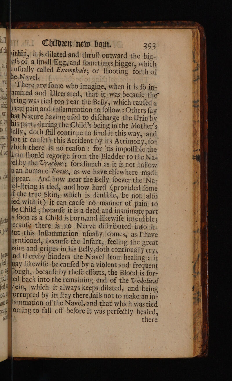 tion. itis dilated and thrüt outward the big- efs of a fmall Egg,and fometimes bigger, which } ufually called Exomphale; or {hooting forth of lhe-Navel. :! | 4]. There are fome who imagine, when it is fo in- ammed and Ulcerated, ‘that-it-was becaufe the tringiwas tied too hear the Belly, which caufed à Feat pain and,intiammation to follow : Others fay bat Nature having ufed to difcharge the Urin by LUMhis-part, during the Child’s being in the Mother’s ) lf elly, doth ftil continue to fend it this way, and Maat it caufeth this Accident by its Acrimony, for DS vhich there 18 no reafon : for ‘tis impollible the iin fhould regorge from the Bladder to the Na- Webby the Urachus; forafmuch as. it is not hollow han humane Fetus, as we haveelfewhere niade À ‘ppear. And: how near the Belly. foever the ‘Na- pel-{tring is tied, and how hard (provided {ome i€ the true Skin,. which is fentible, be not !alfo lied with it)! it can caufe no manner of pain to She Child 5; becaufe it is a dead and inanimate part. Ts {oon as a Child is born,and likewife infenfible ; Hecaufe there is no Nerve diflributed into it: | Bnet this Inflammation nfually comes, as, l'have jnentioned, \becaufe the Infarit, feeling the great pains and gripes-in his Belly,doth continually cry, jnd thereby hinders the Navel from healing : it pHay likewife be caufed by a violent and: frequent ough, becaufe by thefe efforts, the Blood is for- Hed back into the remaining énd of the Umbilieal Wein, which it always keeps dilated, and being Morrupted by its ftay there,fails not to make an in- Mlammation of the Navel,and that which was tied iMoming to fall off before it was perfectly healed, | there