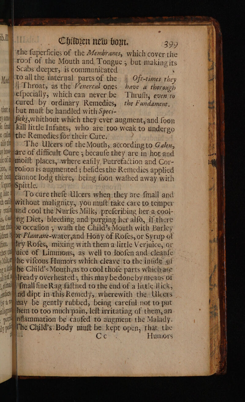 | the fuperficies of the Afembianes, which cover the | roof of the Mouth and Tongue ; but making its | Scabs deeper,. is communicated ea Nya) tO all the internal partsof the || Oft-times they [1 Throat, as the Vezereal ones have a thorough hefpecially, which can never be Thrufh, even ro @cured by ordinary Remedies, the Fundamenr. tat) but mutt be handled with Specr- an ficks,w hithout which they ‘ever augment, and foon FM Kill little Infants, who ate too weak to undergo ¢ lt the Remedies for their Cure. aot) ‘The Ulcers of the Mouth, according to Galen, Mare of difficult Cure ; becaufe they are in hot and icolllmoilt places, where eafily. Putrefaction and Cor- rolion is augmented ; befidesthe Remedies applied 100, if Uiliicannot lodg there, being foon wafhed away with y 20° sr To cure thefe Ulcers when: they are fmall and IMwithout malignity, you muft take care to temper r real 5, Ollie: Diet, bleeding and purging her alfo, if there idren i DE Plantane-water,and Hony of Rofes, or Syrup of fn Pry Rofes, mixing with them alittle Verjuice, or f el Spittle. ch eal nd cool the Nurfes Milk, prefcribing her-a-cool- utie occafon ; wath the Child’s Mouth with Barley Huice of Limmons, as well to loofen and: cleanfe Milready overheated , this may be done by means of | i fall fine Rag faftned to the end of a little lick, Mind dipt in-thisRemedy, wherewith the Uleers Haay be gently rubbed, being careful not to put hem to too much’pain, left irritating of them, an inflammation be caufed to augment the Malady. ihe Child’s-Body muft be kept open, that, the | ie CR Humors