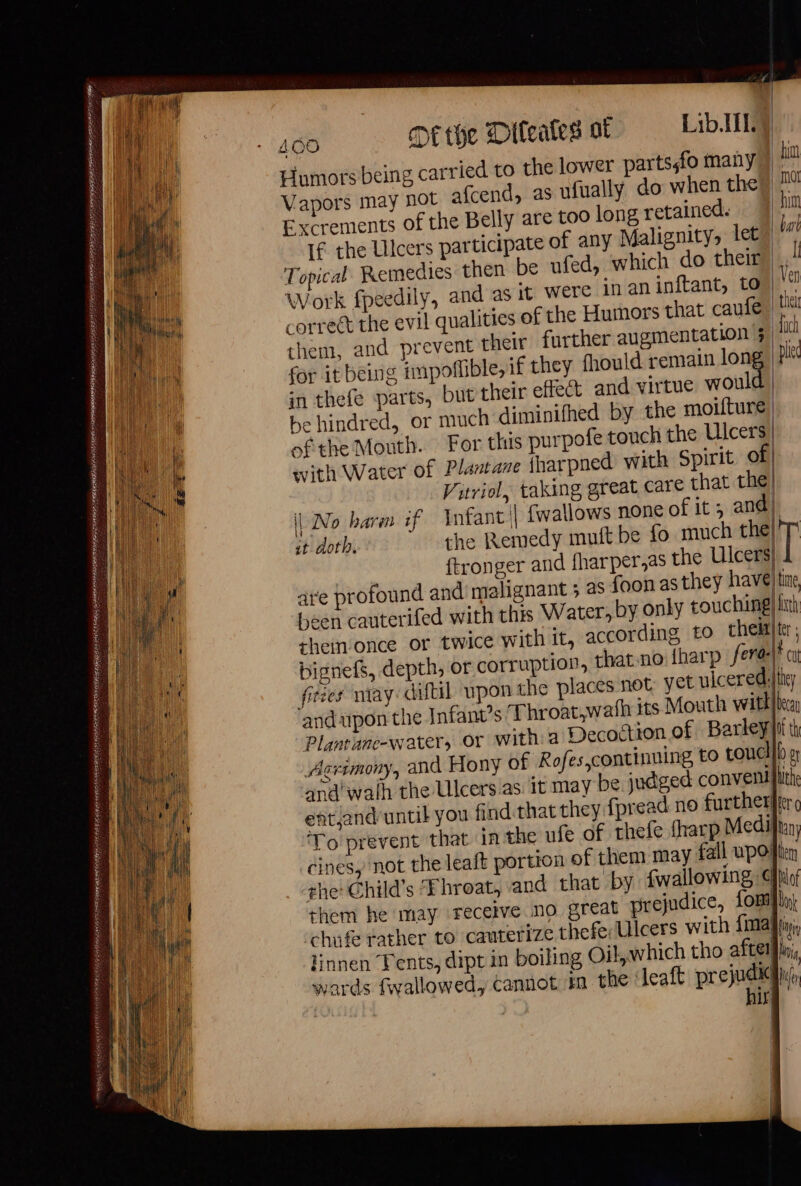 UR RENEE nie — = ps DATÉE MERE RIRES SAN RENE ON AE ELIE IEE AEE LE ans ere enr TE ER Ct 400 De the Diteates ot Lib.ITLM Humots being carried to the lower parts,fo many Vapors may not afcend, as ufually do when the Excrements of the Belly are too long retained. If the Ulcers participate of any Malignity, let Topical. Remedies then be ufed, which do their Work fpeedily, and as it were inaninftant, to correct the evil qualit them, and prevent t for it being impoflible, if they fhould remain lon in thefe parts, but their effect and virtue woul with Water of Plantane fharpned with Spirit © Viriol, taking great care that the it doth. are profound and’ malignant ; as foon as they have sheimonce or twice with it, according to them bignefs, depth, or corruption, that no {harp fera: fities niay:diftil upon the places not yet uiceredi and upon the Infant’s Throat,wath its Mouth witl Agrimony, and Hony of Rofes,continning to toucl and walh the Ulcers as it may be judged conven cines, not the leaft portion of them may fall upo! she Child’s Throat, and that by {wallowing ¢ them he may receive no great prejudice, fom chufe rather to cauterize thefe Ulcers with {ima linnen Tents, dipt in boiling Oil, which tho after wards fwallowed, cannot in the leaft prejudice | hir | | | Lou | time iter : \ cut jtney h bea hithe Many lem Hof